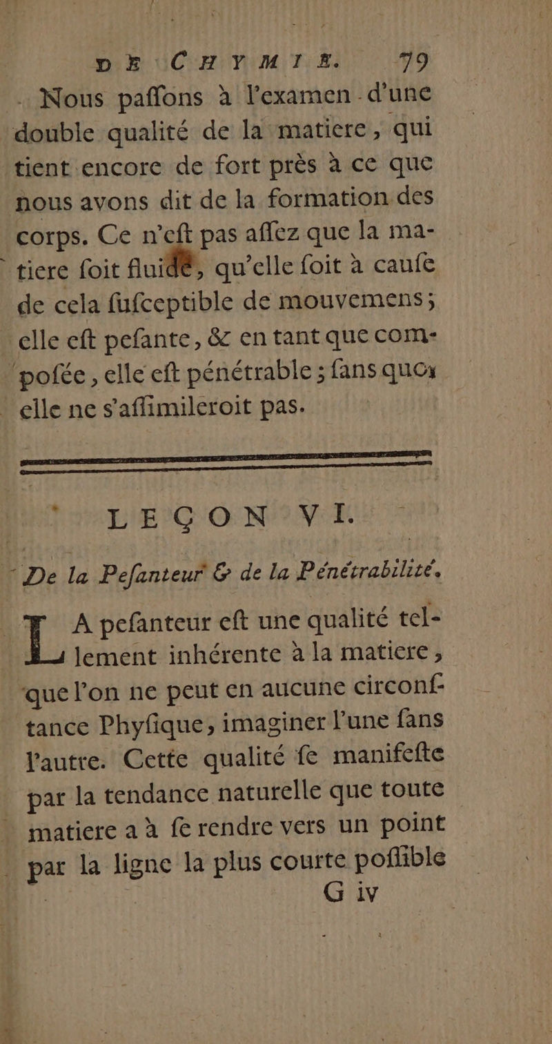 Din UCHIVIM T1: Ed M9 : Nous paffons à l'examen d’une double qualité de la matiere, qui tient encore de fort près à ce que nous avons dit de la formation des corps. Ce n'eft pas affez que la ma- ticre foit fuid®, qu’elle foit à caufe de cela fufceptible de mouvemens; clle eft pefante, &amp; en tant que com- ‘pole, elle eft pénétrable ; fans ques L LEGON VI. L A pefanteur eft une qualité tel- lement inhérente à la matiere, que l’on ne peut en aucune circonf- tance Phyfique, imaginer l’une fans l'autre. Cette qualité f manifefte par la tendance naturelle que toute matiere a à fe rendre vers un point par la ligne la plus courte poñible