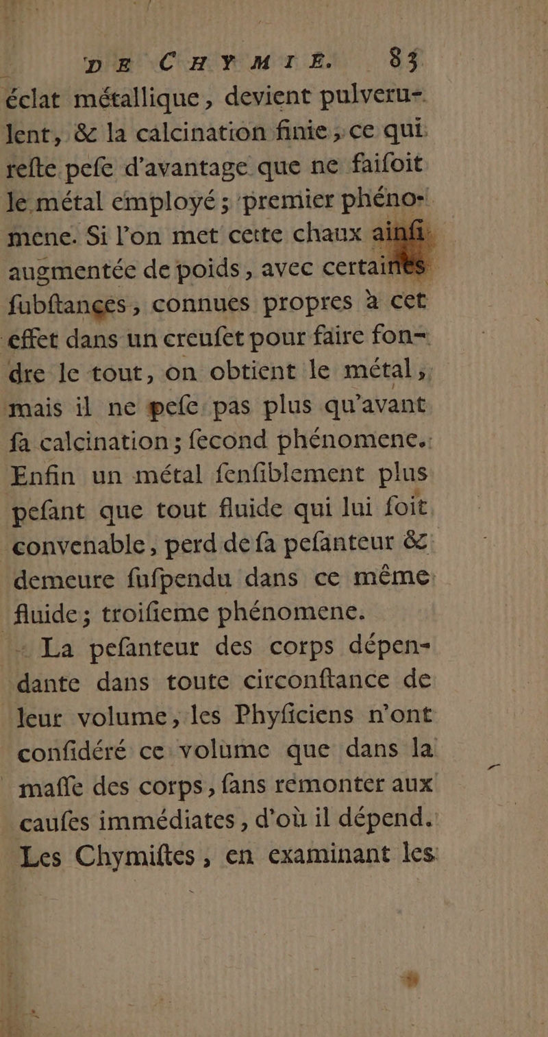 pe CHYMTIEN 85 Jent, &amp; la calcination finie ; ce qui refte pefe d'avantage que ne faifoit Je métal employé ; premier phénor mene. Si l’on met cette chaux a augmentée de poids, avec certaines fubftançes , connues propres è a Cet dre le tout, on obtient le métal, fa calcination; fecond phénomenc. Enfin un métal fenfiblement plus pefant que tout fluide qui lui foit demeure fufpendu dans ce même: + La pefanteur des corps dépen- dante dans toute circonftance de confidéré ce volume que dans la caufes immédiates , d'où il dépend.