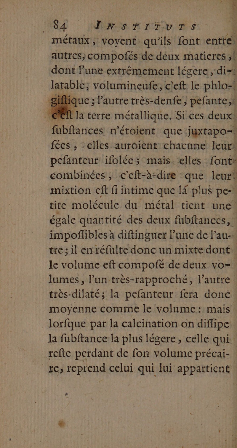 MOZ : PAR A TOUS métaux, voyent qu'ils font entre autres, compofés de déux matieres ,! dont l’une extrêmement légere , dit latable; volumineufe;, c'eft le phlo-* que ; l’autre très-denfe ; pefante,t CR la terre métallique. Si ces deux fubftances n'étoient que juxtapo=. fées , -elles auroïent chacune leurk pefanteur ifolées mais. elles fonts combinées, c'eft-a:dire que leur iixtion eff fi intime que l4 plus pe-* tite molécule du métal tient une égale quantité des deux fabftances, impoffbles à diftinguet l’une de l’au-. tre; il en réfulte donc un mixtedont le volume eft compofé de deux vo= lumes, l’un très-rapproché, l’autre très-dilaté; la pefanteur fera donc moyenne comme le volume : mais _lorfque par la calcination on difipe Ja fubftance la plus légere, celle qui. xefte perdant de fon volume précai- re, reprend celui qui lui appartient