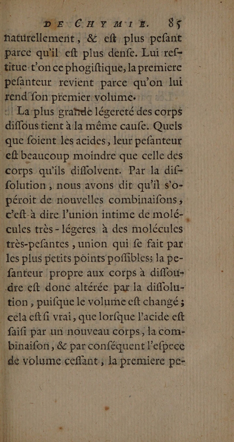 Î ne À GE CHYMIE. 07 haturellement, &amp; eft plus pefant parce qual eft plus denfe. Lui-ref= pefanteur revient parce qu’on lui rend fon premier volume. - 1 Larplus grafrde légercté des corps diffoustient à la même caufe. Quels corps qu'ils diffolvent. Par la dif- folution , nous avons dit qu’il s’o- péroit de nouvelles combinaifons ; cules très-légeres à des molécules les plus petits points poflibless la pe- tion, puifque le volurhe cft changé; faifi par un nouveau corps, la com- binaifon , &amp; par conféquent l'efpece