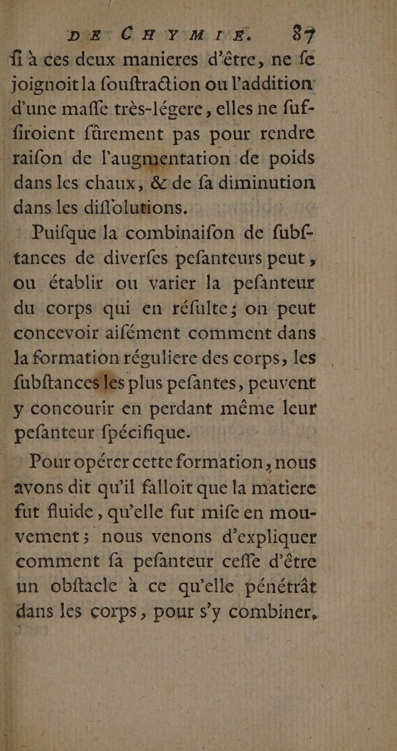 fi à ces deux manieres d’être, ne fe Joignoit la fouftra@tion ou l'addition firoient fârement pas pour rendre dans les diflolutions. Puifque la combinaifon de fub£ du corps qui en réfulte; on peut concevoir aifément comment dans la formation réguliere des corps, les fubftances les plus pefantes, peuvent y concourir en perdant même leur pefanteur fpécifique. Pour opérer cette formation, nous fut fluide, qu’elle fut mife en mou- vement; nous venons d'expliquer comment fa pefanteur ceffe d'être