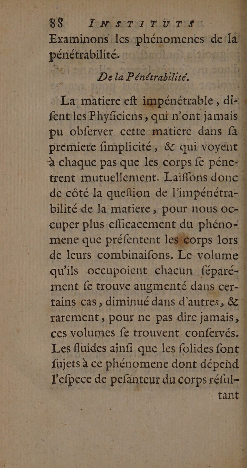 Br JeMrur mU TE ) Examinons les. Hans de a El Rs BpTe El 4 0 S 4 2: Dela Pénétrabilité. de matiere cft impénétrable , “ati | fent les Phyficiens , qui n’ont jamais pu obferver cette matiere dans fa premiere fimplicité, &amp; qui voyent à chaque pas que les corps fe péne- trent mutuellement. Laiflons donc de côté la queftion de l’impénétra- # bilité de la matiere , pour nous oc- cuper plus-cfficacement du phéno- : mene que préfentent lesléorps lors « de leurs combinaifons. Le volume * qu'ils occupoient chacun féparé- ! ment fe trouve augmenté dans cer- L tains cas, diminué dans d’autres, &amp; % rarement, pour ne pas dire jamais, à ces volumes fe trouvent confervés, ! Les fluides ainfi que les folides font « fujets à ce phénomene dont dépeñd : J'efpece de pefanteur du corps réful-  tant. ET ER ».,
