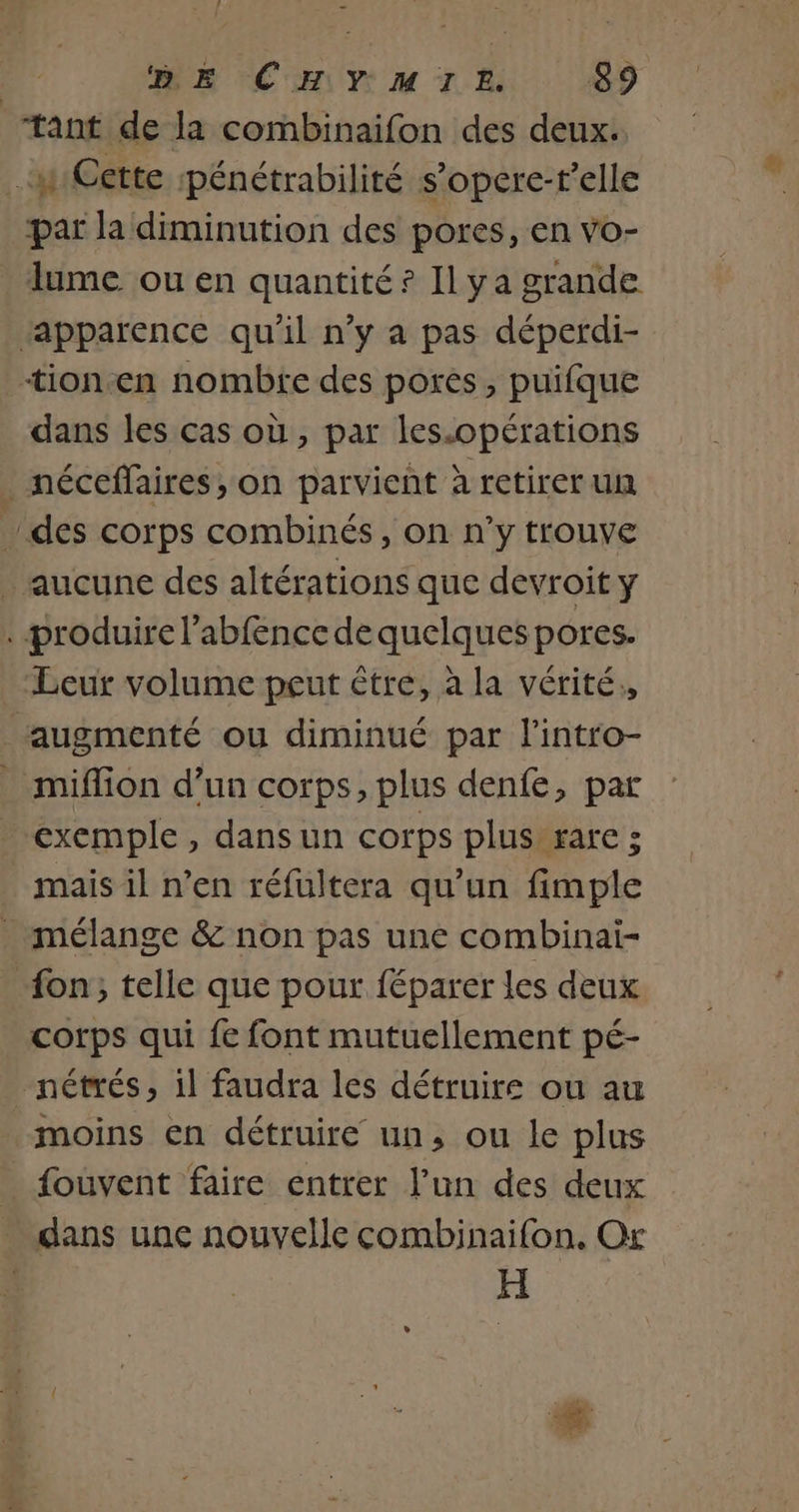 ME à | DE CHYMIL. 89 tant de la combinaifon des deux. | # Cette pénétrabilité s’opere-r’elle par la diminution des pores, en vo- lume ou en quantité ? Il ya grande apparence qu'il n’y a pas déperdi- tion-en nombre des pores, puifque dans les cas où, par les.opérations _ néceffaires, on parvient à retirer un des corps combinés, on n’y trouve _ aucune des altérations que devroit y . produire l’abfence de quelques pores. Leur volume peut être, à la vérité,, augmenté ou diminué par l'intro- miffion d’un corps, plus denfe, par exemple, dansun corps plus rare 3 _ mais il n’en réfüultera qu’un fimple _ mélange &amp; non pas une combinai- “on; telle que pour féparer les deux corps qui fe font mutuellement pé- _nétrés, il faudra les détruire ou au moins en détruire un, ou le plus _ fouvent faire entrer l’un des deux dans une nouvelle combinaifon., Or | H