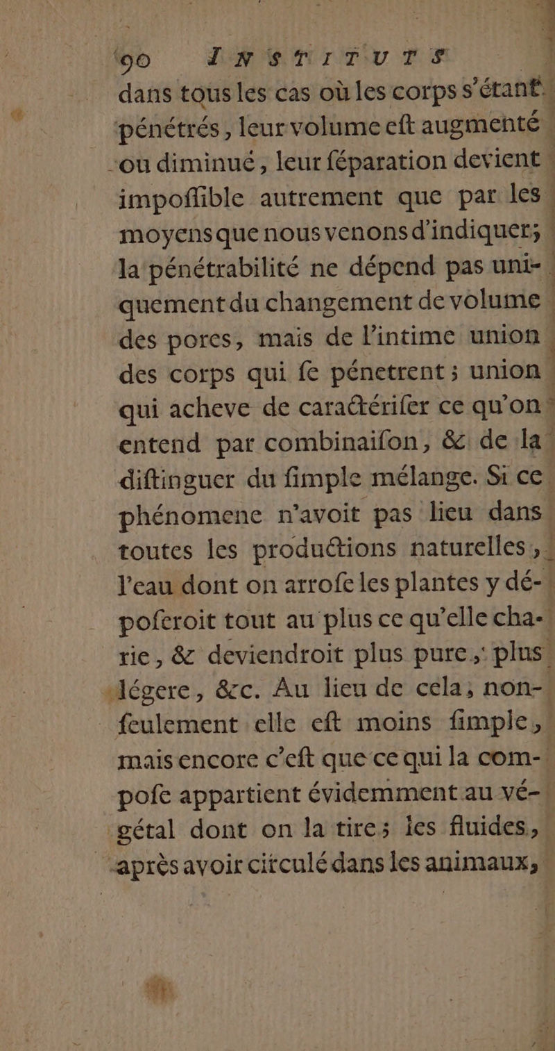 4 . dd te db dans tous les cas où les corps s'étant impoñlible autrement que par les : moyens que nous venons d indiquer; | la pénétrabilité ne dépend pas uni-. quement du changement de volume | des pores, mais de l'intime union | des corps qui fe pénetrent ; union. qui acheve de caraétérifer ce qu'on» entend par combinaifon, &amp; de la diftinguer du fimple mélange. Si ce. phénomene n’avoit pas lieu dans toutes les productions naturelles, # l’eau dont on arrofe les plantes y dé-! poftroit tout au plus ce qu’elle cha-, rie, &amp; deviendroit plus pure, plus! feulement elle eft moins fimple, mais encore c’eft que ce qui la com-! pofe appartient évidemment au vé-!