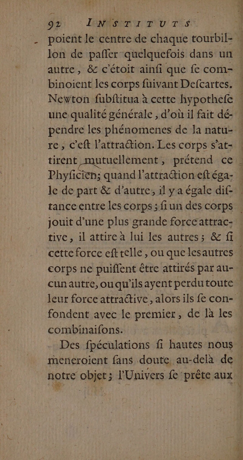 | . 92 LONRERENT ENV TES poient le centre de chaque tourbil- … lon de pafñler quelquefois dans un autre, &amp; c'étoit ainfi que fe com- binoient les corps fuivant Defcartes. | Newton fubftitua à cette hypothele : une qualité générale ; d’où il fait dé- pendre les phénomenes de Ja natu- . re, c'eft l'attraction. Les corps s’at- ! tirent mutuellement, prétend ce : Phyfcien: quand l'attraétion-eft éga- le de part &amp; d'autre, il ya égale dif- tance entre les corps ; fiun des corps jouit d’une plus grande force attrac- tive, 1l attire à lui les autres; &amp; fi cette force efttelle, ou quelesautres ! corps ne puiflent être attirés par au- cunautre,ouqu'ilsayent perdu toute leur force attractive, alors ils fe con- fondent avec le prémier, de là les combinaifons. 7 Des fpéculations fi hautes nous meneroient fans doute au-delà de notre objet ; l'Univers fe prête aux