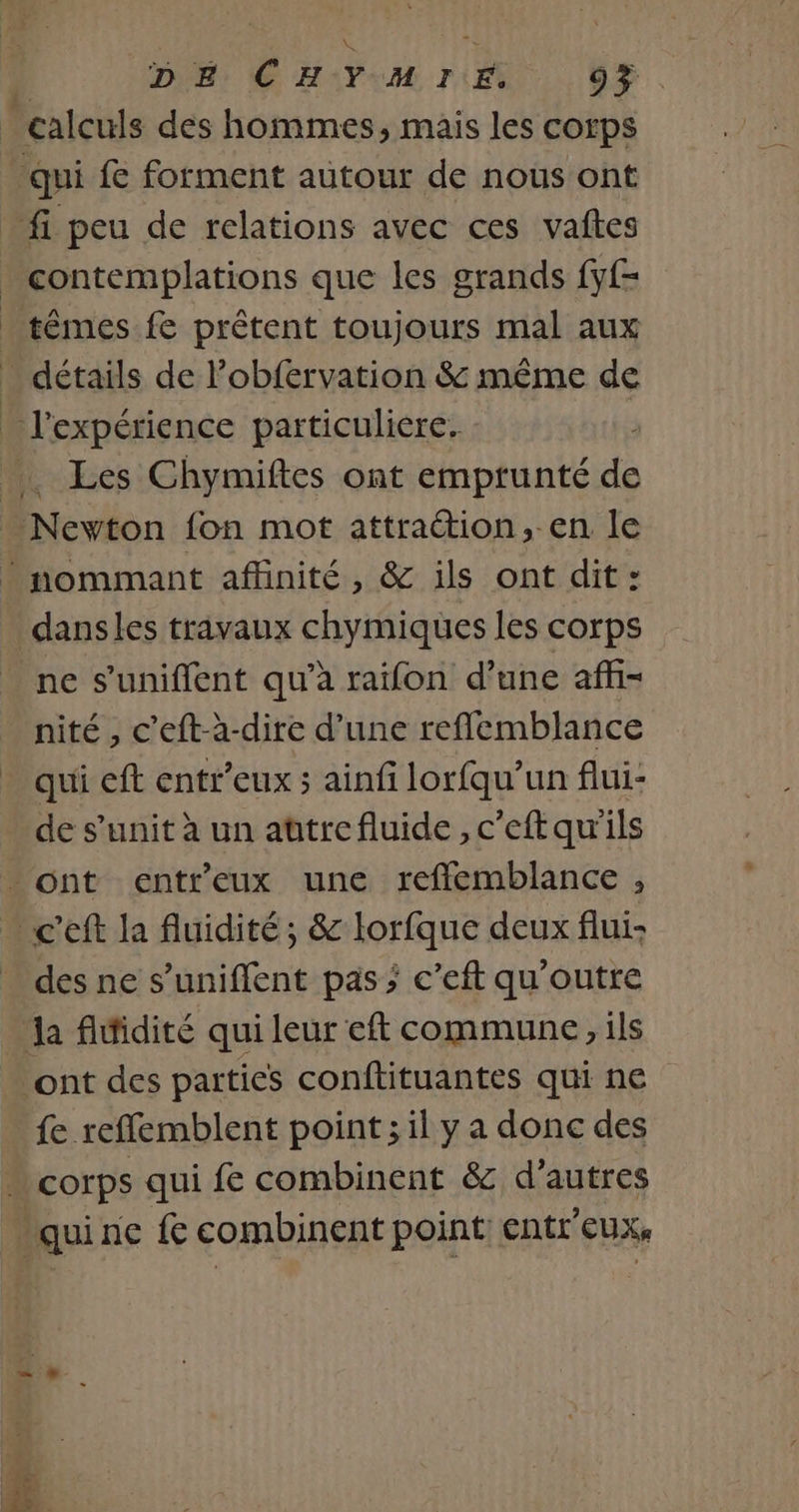 DE: C HAYU ri. 0% têmes fe prêtent toujours mal aux Les Chymiftes ont emprunté ss trio fon mot attraétion, en le dansles travaux chymiques les corps nité , c’eft-à-dire d’une reflemblance qui eft entr’eux ; ainfi lorfqu'un flui- de s’unit à un attrefluide , c'eft qu'ils des ne s’uniflent pas; c’eft qu'outre fe reffemblent point ; il y a donc des