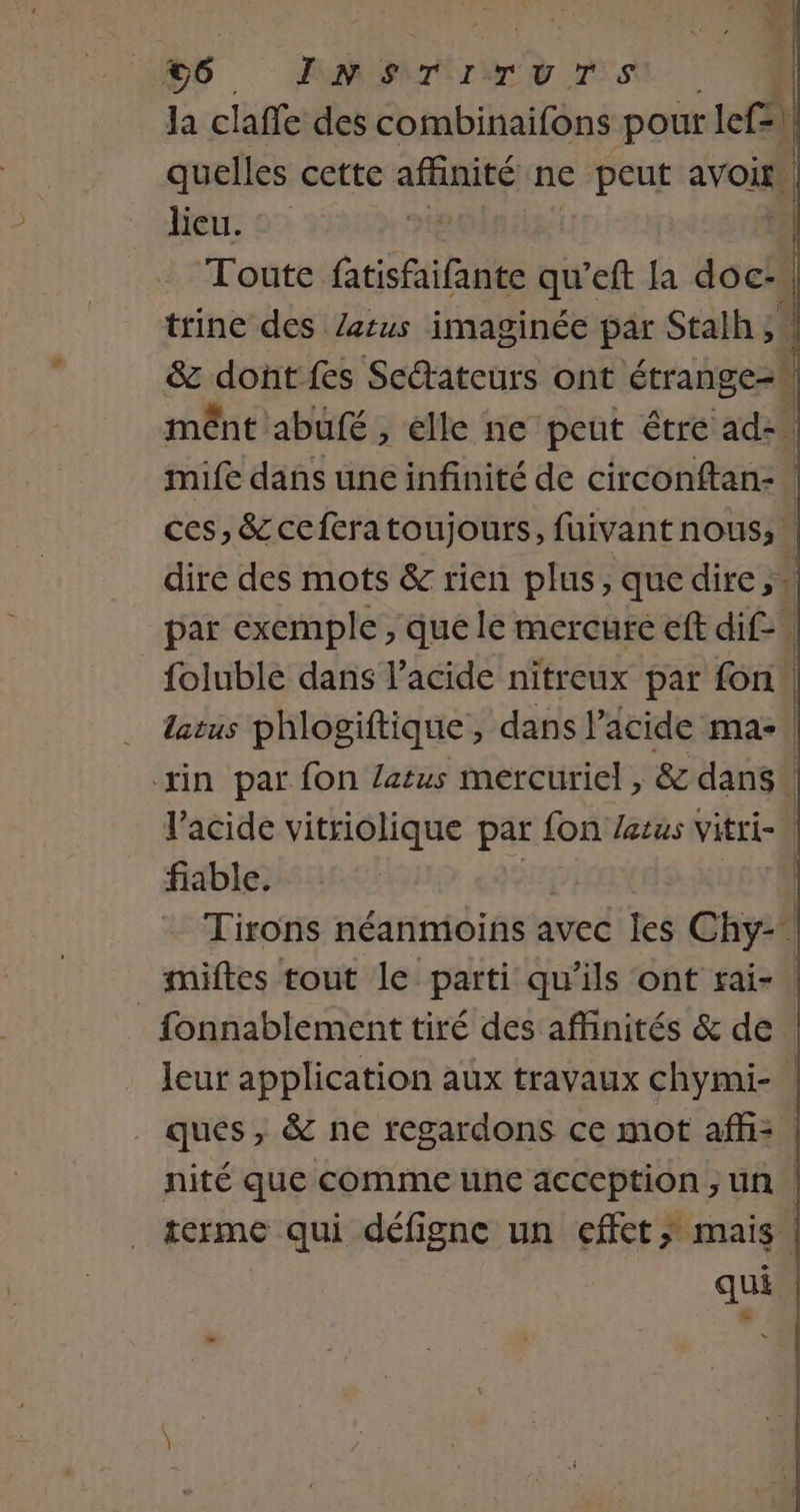 la clafle des combinaifons pour lefz) | quelles cette afinité ne peut avoir | lieu. Toute fatisfaifante qu eft la doc: trine des Zerus imaginée par Stalh ;. &amp; dont fes Setateurs ont étrange mênt abufé, élle ne peut être ad-. mife dans une infinité de circonftan- ces, &amp;ceferatoujours, fuivant nous; dire des mots &amp; rien plus, quedire, . par exemple, que le mercure eft dif. foluble dans l'acide nitreux par fon latus phlogiftique, dans l'acide ma-\ xin par fon atus mercuriel , &amp; dans | l'acide vitriolique par fon /etus vitri- | fiable. | Tirons néanmoins avec les Chy- miftes tout le parti qu’ils ont rai- | _ fonnablement tiré des affinités &amp; de leur application aux travaux chymi- | ques, &amp; ne regardons ce mot aff: : nité que comme une acception ,;un terme qui défigne un effct; mais. qui dl