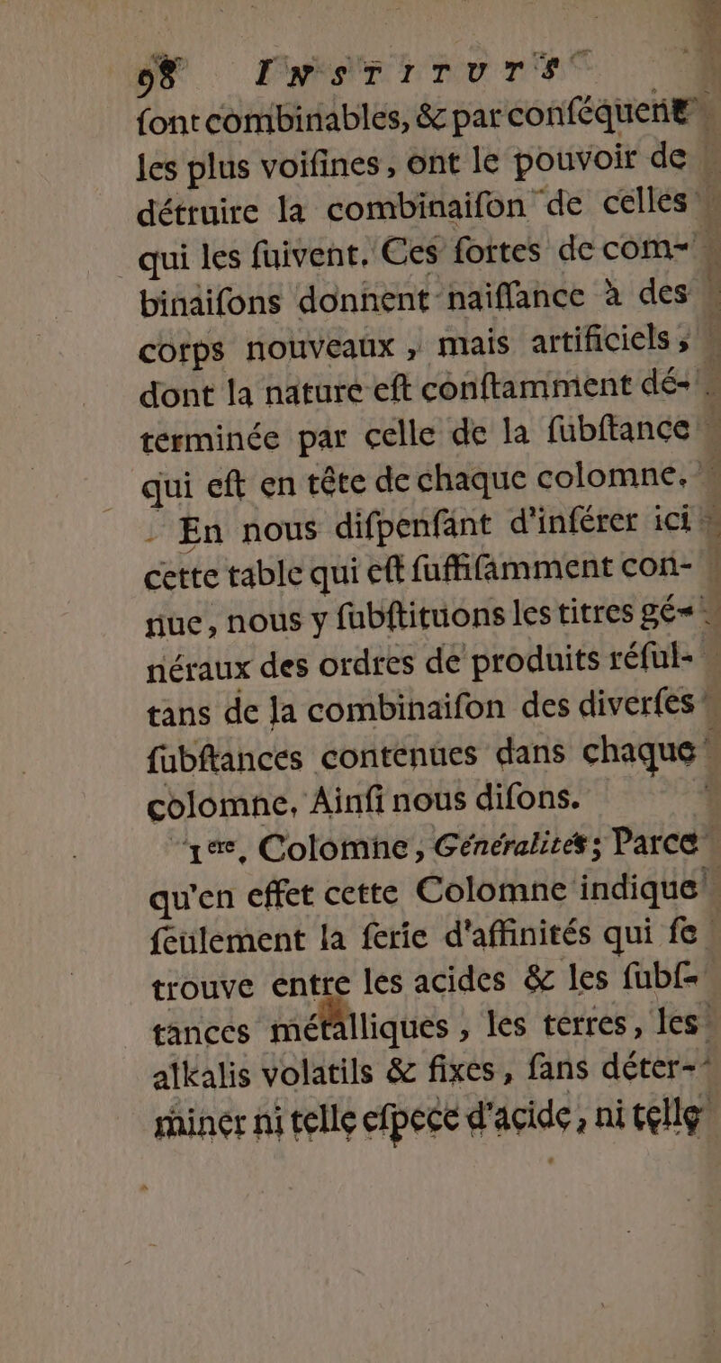 NO Pan r es | font combinables, &amp; par conféquenEs les plus voifines, ont le pouvoir de … détruire la combinaifon de celles » qui les fuivent. Ces fortes de com \ binaifons donnent-naïffance à des h cotps nouveaux , mais artificiels » F dont la nature eft conftamment dé-1s terminée par celle de la fubftance 4 qui eft en tête de chaque colomne. w / En nous difpenfänt d’inférer ici cette table qui eft fuffifäâmment con- | nue, nous y fubftituons les titres gÉ= … néraux des ordres de produits réful- tans de Ja combinaifon des diverfes M fubftances contenues dans chaque * colomne, Ainfi nous difons. | “ya, Colomne, Généralités; Parce qu'en effet cette Colomne indique! feulement la ferie d'affinités qui fe trouve entre les acides &amp; les fubf= tances métalliques , les terres, Îles atkalis volatils &amp; fixes, fans déter-* rhiner ni telle efpece d'acide, ni telle
