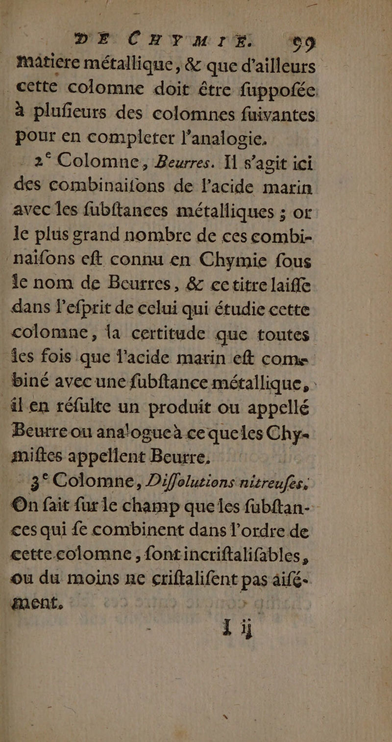 DE ChYuHMIE oo matiere métallique, &amp; que d'ailleurs cette colomne doit être fuppofée. à plufieurs des colomnes fuivantes Pour en compicter l’analogie. 2° Colomne, Beurres. I] s’agit ici des combinaifons de l'acide marin avec les fubftances métalliques ; or le plus grand nombre de ces combi- ‘naïfons eft connu en Chymie fous le nom de Beurres, &amp; cctitre laifle dans l’efprit de celui qui étudie cette colomne, {a certitude que toutes les fois que l'acide marin eft come _biné avecune füubftance métallique, âlen réfulte un produit ou appellé Beurre ou analogucà ce queles Chy- miftes appellent Beurre. 3° Colomne, Diffolutions nitreufes, On fait fur le champ queles fubftan-_ ces qui {e combinent dans l’ordre de ecttecolomne, fontincriftalifables, ou du moins ne criftalifent pas aifé- ment, | + GC Zi,