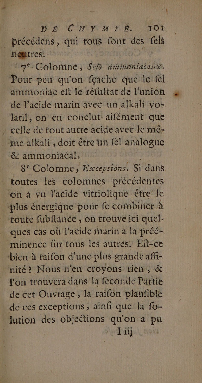 DE (CHIY M MA TO | précédens , qui tous font des fets nentres. ne, Colomneé ; à érmimoniacausà, Pour peu qu'on fçiche que le fl ammoniac eft le réfultat de l’unioh de l'acide marin avec un alkali vo- til, on en conclut aifément que : celle de tout autre acide avec le mé- me alkali , doit être un fel analogue -$c ammoniacäl; A 8° Colomne; Exceptions. Si dans toutes les colomnes précédentes ‘oh 4 vu l'acide vitriolique être le ‘plus énergique pour fe coïmbirier à ‘toute fubftance , on trouve ici quel- ” minence fur tous les autres. Eit-ce bien à raifon d'üne plus grande afñ- nité&gt; Nous n’en croyons rien, &amp; l'on trouvera dans la feconde Partie de cet Ouvrage, la raifon plaufible de ces exceptions, ainfi que la fo- lution des objcétions qu'on a pu : L üij