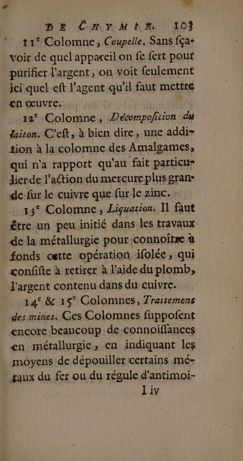 t 1° Colomne, Coupelle, Sans fças Voir de quel appareil on fe fert pouf purifier l'argent , on voit feulement ici quel eft l'agent qu'il faut mettre €n œuvre, HAS 12° Colomne, Décompofition du daiton. C’eft, à bien dire, une addi- tion à la colomne des Amalgames, qui n’a rapport qu'au fait particu* dicrde l’action du mercure plus gran: de-fur le cuivre que fur le zinc. 13° Colomne , Liquazion. Il faut étre un peu initié dans les travaux _ dela métallurgie pour .connoître à . fonds cette opération ifolée, qui _ confifte à retirer à l'aide du plomb, l'argent contenu dans du cuivre. 14° &amp; 15° Golomnes, Traitemens des mines. Ces Colomnes fuppofent encore beaucoup de-connoiffances en métallurgie, en indiquant les moyens de dépouiller certains mé- saux du fer ou du régule d'antimoi- Liv à