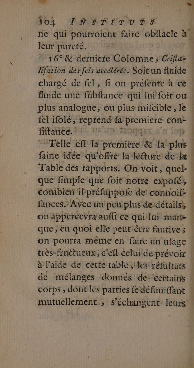 EE 104 PAT rou n E ne qui pourroicnt faire ga 4 leur pureté. 16° &amp; derniere Colorne; Gin lifation des fels accélérée. Soit un fluide chargé de fel, fi on préfénte à ce fluide uné fübftance qui lui foit ou plus analogue, ou plus mifcible, le fel ifolé, reprend fa nn con- fiftance. FE NS pi \ 25p Telle ft Ta pieniiéte. &amp;e fa plus | i faite idée’ qu offre la lé@ure deb ! Table des rapports. On voit, quek . que fimple que foit notre expolé, _Éombienñ ilpréfuppofe de! connoif- ! fances. Avec un peu plus de détails, . | onappercevra auflice qui lui mate | que , en quoi elle peut être fautives on pourra même en faire un ufage très-fraétueux;, c’eft celui de prévoir à l'aide de eette table les réfuitats de mélanges donnés de: céfrains corps ; dohtlés parties fé défuniffant mutucHement., s’échangent leurs