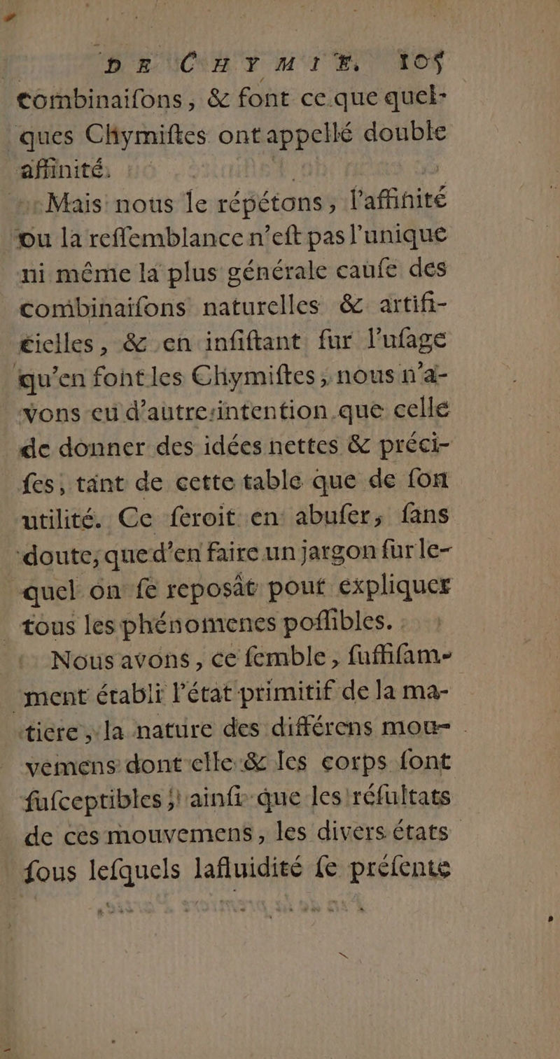 | DE CNY MT ET AO tombinaifons, &amp; font ce que quel- ques Chymiftes ont appellé double affinité, Mais nous le répétons , l'affnité ou la reflemblance n’eft pas l'unique ni même la plus générale caufe des combinaifons naturelles &amp; artifi- £iclles, &amp; en infiftant fur ltage qu’en font les Chymiftes , nous n'a- vons eu d’autresintention.que cellé de donner des idées nettes &amp; préci- fes, tant de cette table que de fon utilité. Ce feroit en abufer, fans ‘doute;que d’en faire un jargon für le- quel on fe reposat pouf expliquer _ tous les phénomenes poflibles. : 1 Nous avons, ce femble, fufhfam- ment établi létat-primitif de la ma- tiere la nature des différens mou- . vemens dont elle:&amp; les corps font fufceptibles ;l'ainfe-que les /réfultats de ces mouvemens, les divers états fous lefquels lafluidité fe préfente