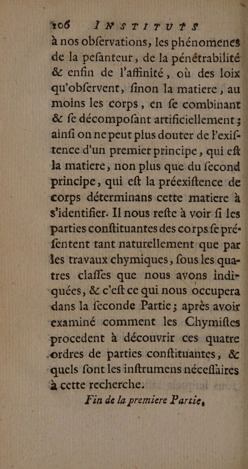 #06 INsrrrurs à nos obférvations, les phénomenes: de la pefanteut, de la pénétrabilité, &amp; enfin de l’affinité, où des loix’ qu'obfervent, finon la matiere, au moins les corps, én fe combinant | &amp; fe décompofant artificiellement; - ainfi on ne peut plus douter de Pexife tence d'un premiet principe, qui eft la matiere, non plus que du fecond principe, qui eft la préexiftence de. corps déterminans cette matiere à s'identifier. Il nous refte à voir fi Les parties conftituantes des corps fe pré fentent tant naturellement:que par Îes travaux chymiques, fous les qua- tres clafles que nous avons indi- -quées, &amp; c'eft ce qui nous occupera dans la feconde Partie; après avoir examiné comment les Chymiftes procedent à découvrir ces quatre ordres de parties conftituantes, &amp; quels font les inftrumens néceflaires à cette recherche: Fin de la premiere Partie,