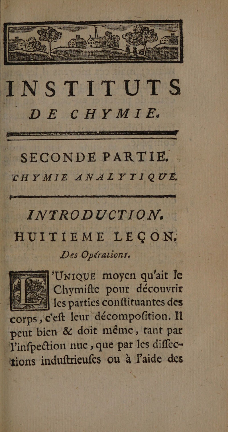 cn WDE CHYMIE, INTRODUCTION. HUITIEME LEÇON, Des Opérations. =) UNIQUE moÿen qu'ait le us Chymifte pour découvrir EE A les parties conftituantes des Corps ,c'eft leur décompofi tion. Il peut bien &amp; doit même, tant par J'infpection nue , que pee les diffec- | tions induftrieufes ou à Faide des