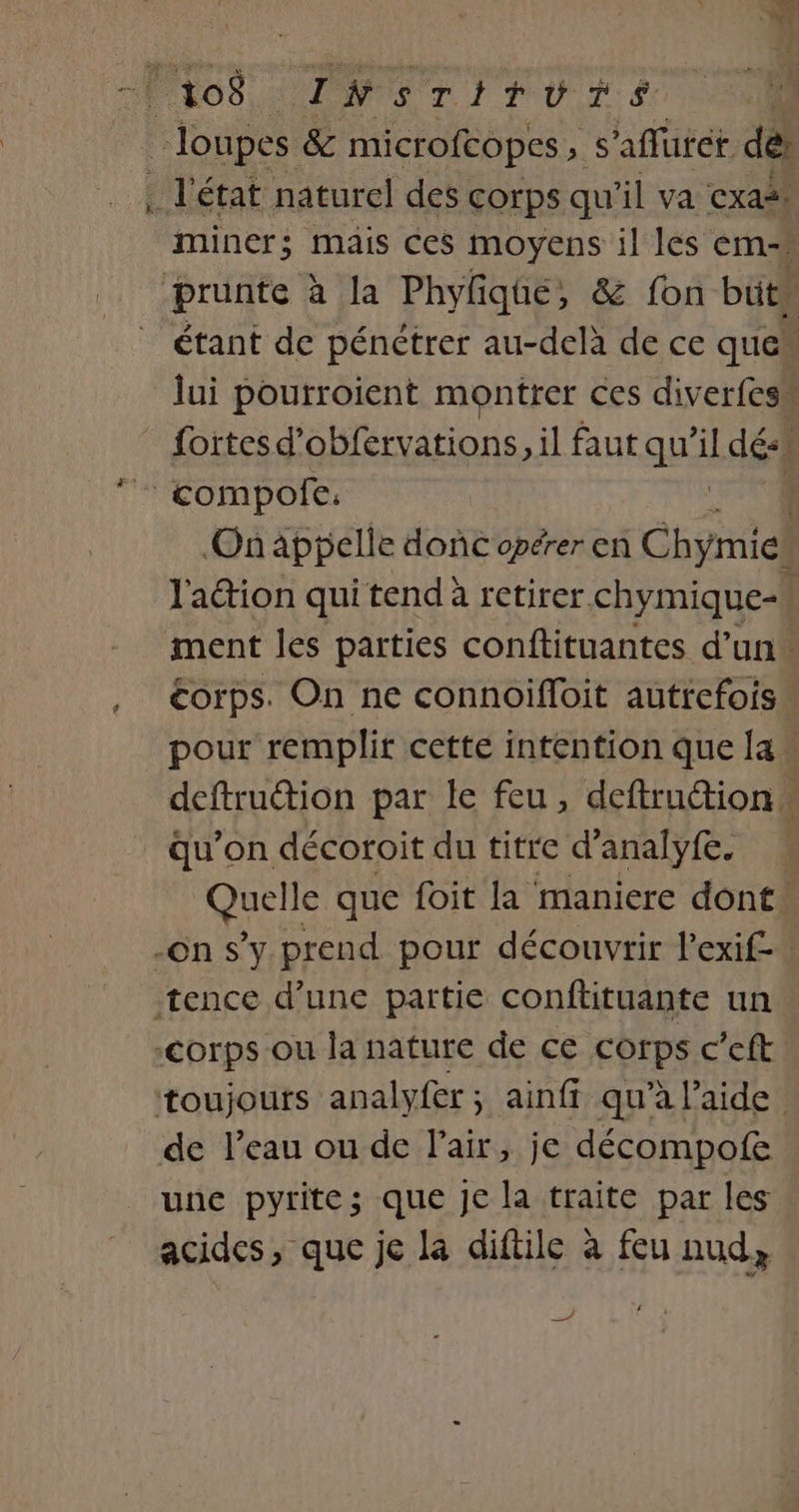 ms c2 | 108 INsrTiturs _ loupes &amp; microfcopes, s'aflurét dei . l'état naturel des corps qu'il va exas! miner; mais ces moyens il les ém-s prunte à la Phyliqte, &amp; fon buts étant de pénétrer au-delà de ce que lui pourroient montrer ces diverfess _ fortes d’obfervations, il faut qu il dés * compofe: On appelle donc opérer en Chico l'aétion qui tend à retirer chymique-» ment les parties conftituantes d’un. corps. On ne connoifloit autrefois pour remplir cette intention que [a deftruction par le feu, deftruction … qu’on décoroit du titre d’analyfe. Quels que foit la maniere dont: -on s’y prend pour découvrir l’exif-” tence d’une partie conftituante un corps ou la nature de ce corps c’eft toujouts analyfer; ainfi qu’à l’aide. de l’eau ou de l’air, je décompofe une pyrites que je la traite par les acides, que je la diftile à feu nud, ne à