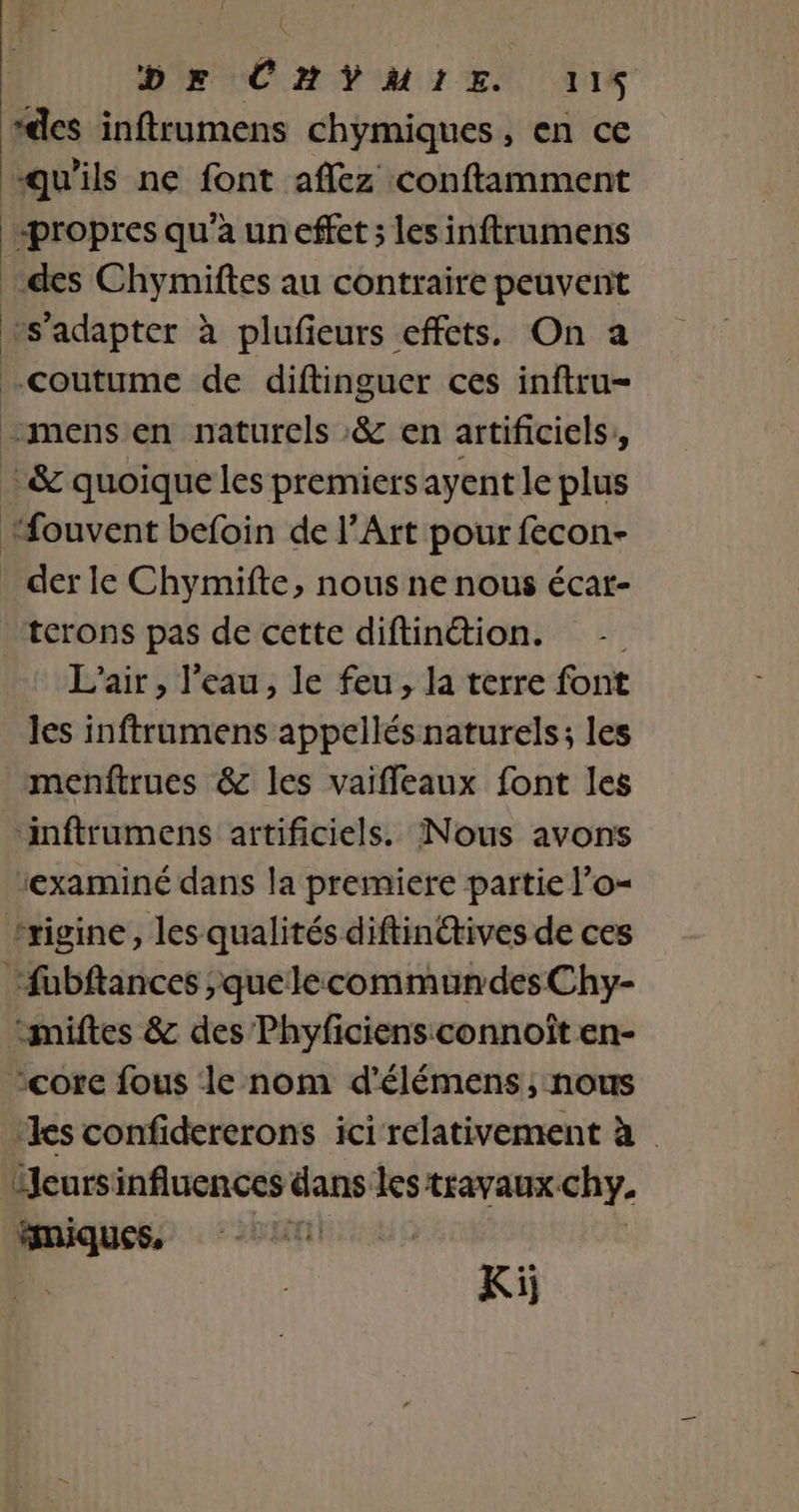 DE CHŸMIE. 118 “des inftrumens chymiques, en ce qu'ils ne font affez conftamment «propres qu'a un effet ; lesinftrumens des Chymiftes au contraire peuvent vs'adapter à plufieurs effets, On a coutume de diftinguer ces inftru- “mens en naturels :&amp; en artificiels, :&amp; quoique les premiers ayent le plus “fouvent befoin de l’Art pour fecon- _ der le Chymifte, nous ne nous écar- terons pas de cette diftinétion. - L'air, l’eau, le feu, la terre font les inftrumens appellés naturels; les _menftrues &amp; les vaiffleaux font les ‘inftrumens artificiels. Nous avons ‘examiné dans la premiere partie l’o- trigine, les qualités diftin@tives de ces fubftances ;quelecommundes Chy- ‘miftes &amp; des Phyficiensconnoît en- ‘core fous le nom d'élémens ; nous ‘les confidererons ici relativement à ieursinfluences dans les travaux chy. pr | | Ki