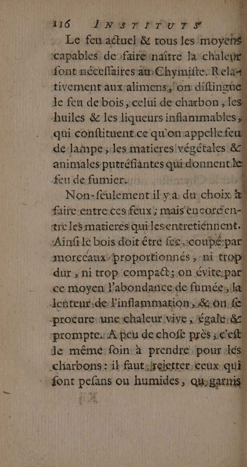 Le feu actuel &amp; tous les moyehé icapables de faire maître la chaleté “ont néceffaires am Chymitte. Rela4 tivement auxralimens;/on diftingues le feu de bois; eclui de charbon ; 1esk huiles &amp; les liqueurs inflanrmables qui conftituent ce qu'on appelle feu dé-lampe;les matieres végétales &amp; | animales putréfiantes qui donnent.les feu de fumier: Non-feulement if y'a dé ho | faire entre. ces feux; mais ëncofécn- trelesmatieres qurles entretiénrient à î ‘Ain ke bois doit étre fec,conpé:pars morecaux/proportionnés rs ttobl dur , ni trop compact; on évite:pa À ce moyen labondance de fumées:ilan kcnteur,de. linflammation,.&amp; on. Fr procure: une chaleur vive ; égale: SM prompte. À peu de chofe près se’efts de mémé: foin à prendre pour :lés .charbons: ik fautsirejetter ceux qui font pefans ou humides, quogarnis