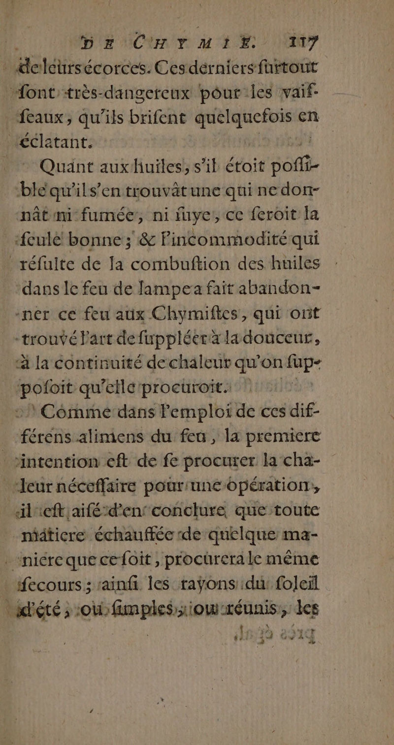 _dolcürsécorces. Cesdérniers fürtout “ont'très-dangercux pour les vaif- feaux, qu’ils brifent ne en Ç “ri * Quant auxhuïles, s’il étoit off bléqu'ils’en trouvätune qui nedon- nât mi fumée, ni iuye, ce feroit la eulé! bonne ; &amp; Pincommodité qui _réfuite de Ja combuftion des huiles dans le feu de Jampea fait abandon- -ner ce feu aux Chymiftes, qui ont trouvé Part defuppléera ladouceur, à la continuité de chaleur qu'on fup- En qu'ellé'procuroit. * Comme dans Femploi de ces dif- férens alimens du feu, la premiere intention eft de fe procurer la cha- “Jeurnéceflaire pour'unc opération, ileft aiféd'en conclure que toute mäticre échauffée de quelque: ma- _niéreque cefoit , procürerale même fecours; :ainfi les raÿons':du: foleïl sdété ; où fimplesriow réunis, es ah ave Fr: 4 x { * 3 pe