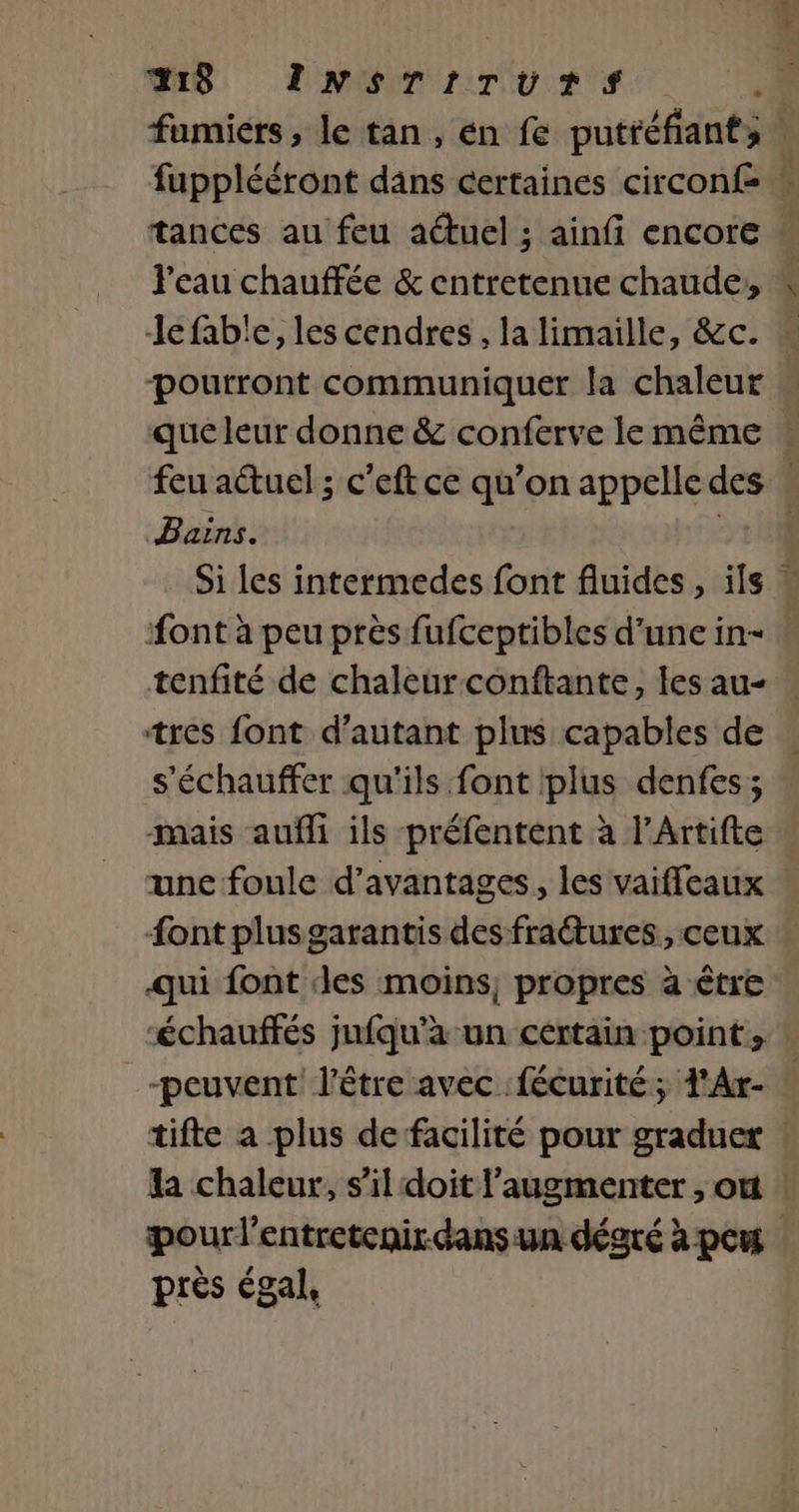 A8 INsTITUTrTS .. fumiers, le tan, én fe putréfiants fupplééront dans certaines circon£ ! tances au feu aétuel ; ainfi encore J'eau chauffée &amp; entretenue chaude, le fab'e, les cendres , la limaille, &amp;c. poutront communiquer la chaleur . que leur donne &amp; conferve le même : feu actuel ; c’eft ce qu’on appelledes … Bains. 1114 Si les intermedes font fluides , ils ” ont à peu près fufceptibles d'une in- … tenfité de chaleur conftante, les au- : tres font d'autant plus capables de s'échauffer qu'ils font plus denfes; mais aufli ils préfentent à l’Artifte une foule d'avantages, les vaiffleaux font plusgarantis des fractures, ceux qui font des moins; propres à être “échauffés jufqu'a un certain point, -peuvent l'être avec fécurité; d'Ar- | tifte a plus de facilité pour graduer la chaleur, s’il doit l’augmenter , où pour l'entretenir-dans un dégré à peu près égal,