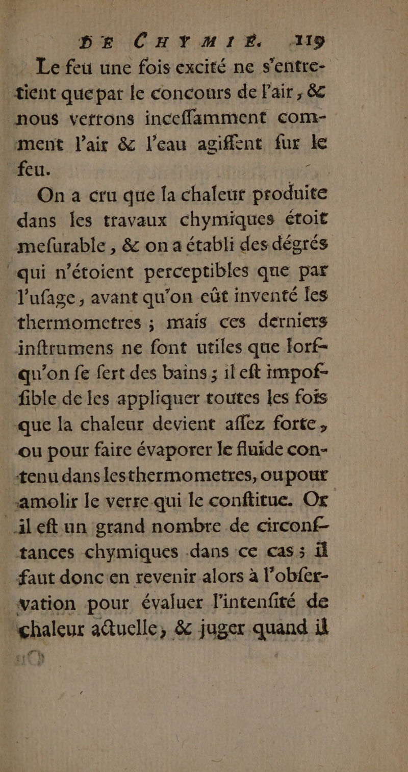 Le feu une fois excité ne s’entre- tient quepat le concours de Pair, &amp; nous verrons inceflamment com- ment l'air &amp; l’eau agiffent fur ke feu. cuis On a cru que fa chaleut produite dans les travaux chymiques étoit mefurable , &amp; on a établi des dégrés qui n’étoient perceptibles que par l'ufage , avant qu’on eût inventé les thermometres ; mais ces derniers inftrumens ne font utiles que Iorf- qu'on fe fert des bains ; il eft impof- fible de les appliquer toutes les fois que la chaleur devient affez forte, ou pour faire évaporer le fluide con- tenu dans lesthermometres, oupour amolir le verre qui le conftitue. Or _ileft un grand nombre de circonf- tances chymiques dans ce cas: il faut doncen revenir alors à l’obfer- _wation pour évaluer l'intenfité de chaleur atuclle, &amp; juger quand il .