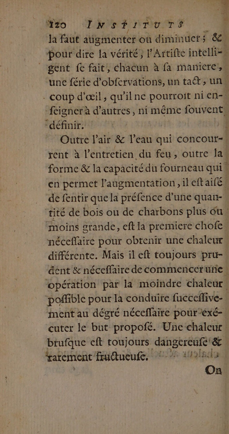 io ne. #40 TIrsHrTuTs Ÿ ja faut aügmenter où diminuer; &amp; Dour dire la vérité, l’Artifec intelliss _ gent ft fait, chacun à fa maniere, une férie d'obfervitions, un ta, un. . coup d'œil, qu'ilne POUERANE ni en-. feigner à d’autres, ni même fouvent. LS y 10: ETES 1 | Outre l'air &amp; l’eau qui concour-| rent à l'entretien du feu , outre la forme &amp; la capacité du fourneau qui en permet l'augmentation, il eftaifé de fentir que la préfence d’uñe quan- ‘tité de bois ou de charbons plus ou : ‘moins grande, eft la premiere chofe néceffaire pour obtenir une chaleur différente. Mais il eft toujours pru- dent &amp; néceffaire de commencerüne : opération par la moindre chaleur, poffible pour la conduire fucceffive- nent au dégré néceffaire pour éxé- cuter le but propofé. Une chaleur. brufque cit toujours dangereufe'&amp; rarement fudtueuf, 7 1101 On
