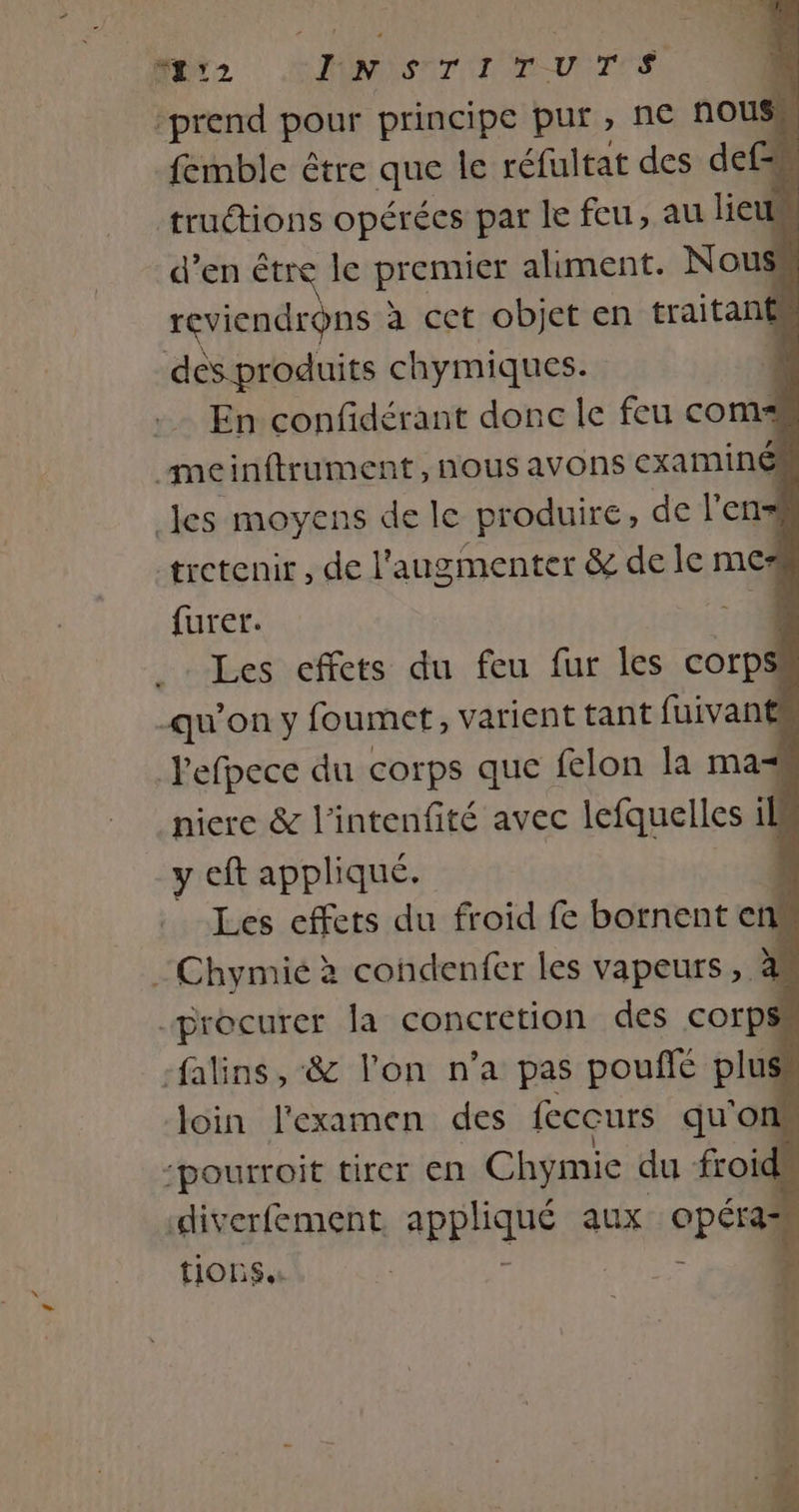 nerz HMNSNT TENTE prend pour principe pur, ne nous“ femble être que le réfultat des def . truétions opérées par le feu, au lieu d’en être le premier aliment. Nous reviendrons à cet objet en traitant des produits chymiques. En confidérant donc le feu coms meinftrument, nous avons examiné .Jes moyens de le produire, de l'en= tretenir , de l'augmenter &amp; de le me furer. he Les effets du feu fur les corps qu’on y foumet, varient tant fuivant Pefpece du corps que felon la maz niere &amp; l'intenfité avec lefquelles il y eft appliqué. | Les effets du froid fe bornent en :Chymié à condenfer les vapeurs, 1. procurer la concretion des corps -falins, &amp; l'on n’a pas pouffé plus loin l'examen des feccurs qu'on ‘pourroit tirer en Chymie du froid diverfement appliqué aux opéras tions. : - Pape :