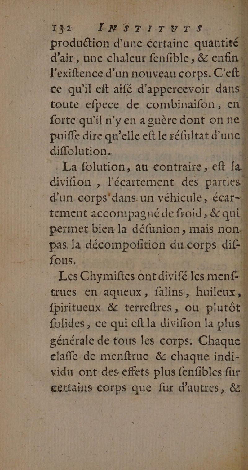 si 4 132 ENSTITUTS ; produ&amp;tion d’une certaine quantité d'air, une chaleur fenfible , &amp; cnfinM l’exiftence d’un nouveau corps. C'efts ce qu'il eft aifé d’appercevoir dans! 1 toute efpece de combinaifon, en forte qu’il n’y en a guère dont on ne! ; puiffe dire qu’elle eff le réfultat d'uncé diffolution. La folution, au contraire, cft jai divifion ; l'écartement des parties d'un corps dans. un véhicule, écar-# tement accompagné de froid, &amp; qui permet bien la défunion, mais non: k pas la décompofition du corps dif” fous. Les Chymiftes ont divifé les le. È trues en’aqueux, falins, Ailes fpiritueux &amp; terreftres, ou plutôt folides , ce qui eftla divifion la plus. générale de tous les corps: Chaque“ elaffe de menftrue &amp; chaque indi-° vidu ont des effets plus fenfibles fur” gertains corps que fur d’autres, &amp; Fe 3 4 