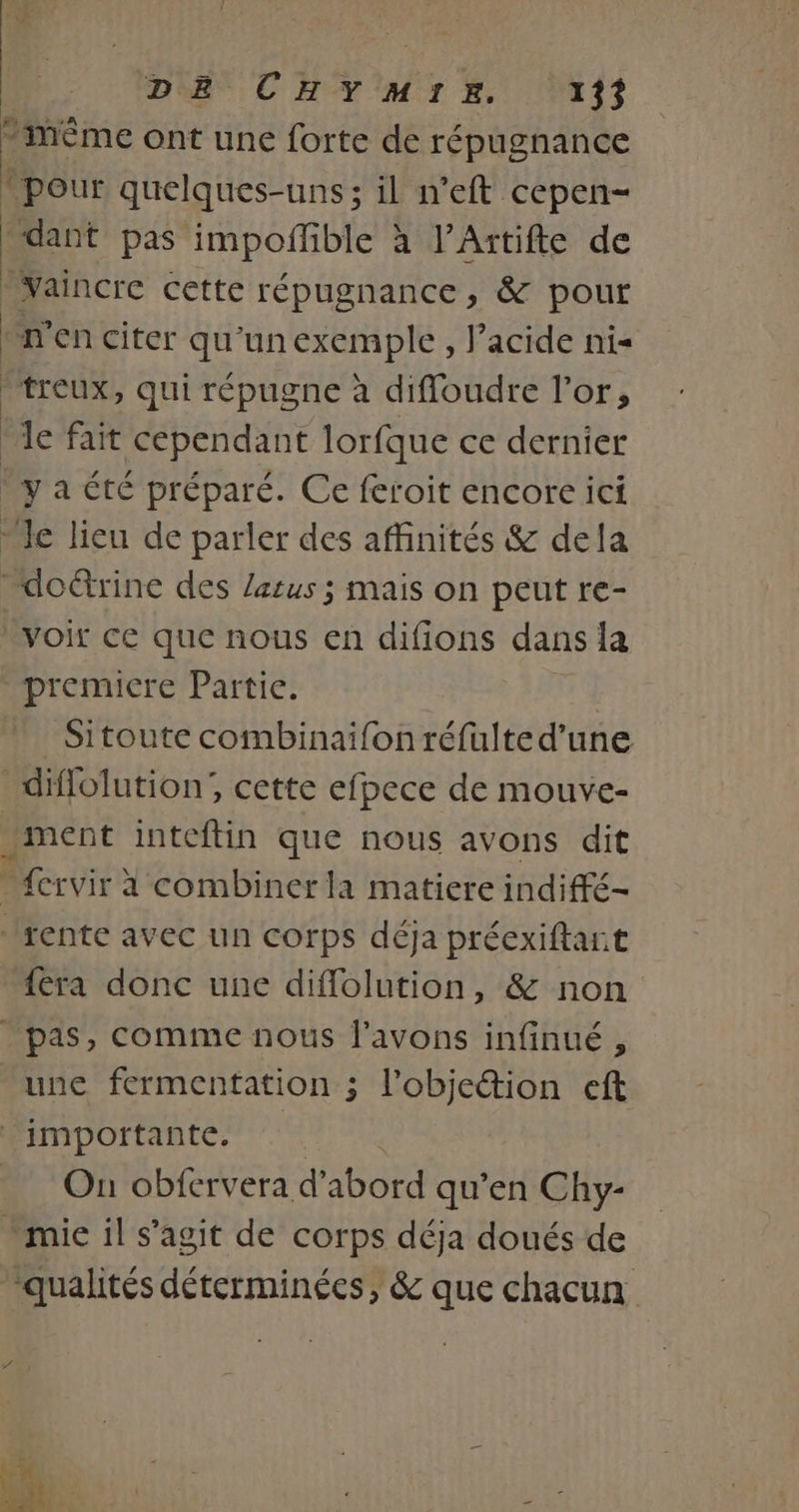 -mMÊme ont une forte de répugnance » pour quelques-uns; il n'eft cepen- ‘dant pas impoffble a l’Artifte de Vaincre cette répugnance, &amp; pour n’en citer qu'un exemple, l’acide nis treux, qui répugne à difloudre l'or, Ie fait cependant lorfque ce dernier ‘ya été préparé. Ce feroit encore ici le lieu de parler des affinités &amp; dela doétrine des Zarus ; mais on peut re- voit ce que nous en difions dans la premicre Partie. | Sitoute combinaifon réfulte d’une _diflolution;, cette efpece de mouve- ment inteftin que nous avons dit frvir à combiner la matiere indiffé- rente avec un corps déja préexiftart {era donc une diflolution, &amp; non pas, comme nous l'avons infinué , une fermentation ; l’objeétion eft importante. À On obfervera d'abord qu’en Chy- - mie il s’agit de corps déja doués de qualités déterminées, &amp; que chacun