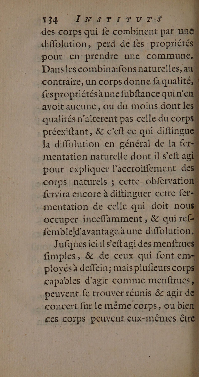 N94 MES TOULTAS À des corps qui fe combinent par une diflolution, perd de fes propriétés! pour en prendre une communes Dansles combinaifons naturelles, at contraire, un corps donne fa qualités! {espropriétésaune fubftance qui n’en avoit aucune, ou du moins dont les : qualités n’alterent pas celle du corps! précxiftant, &amp;c c’eft ce qui diftingue la diflolution en général de la fer mentation naturelle dont il s’eft agi pour expliquer l'accroiffement des corps naturels ; cette obfervation fervira encore à diftinguer cette fers mentation de celle qui doit nous occuper inceffamment , &amp; qui refs fembleïd'avantage à une diffolutions Jufquesiciils’eft agi des menftrues fimples, &amp; de ceux qui fonte ployés à deffein; mais plufieurs corps capables d'agir comme menftruès, peuvent fe trouver réunis &amp; agir de concert fur le même corps, ou bief £cs corps peuvent cux-mêmes être