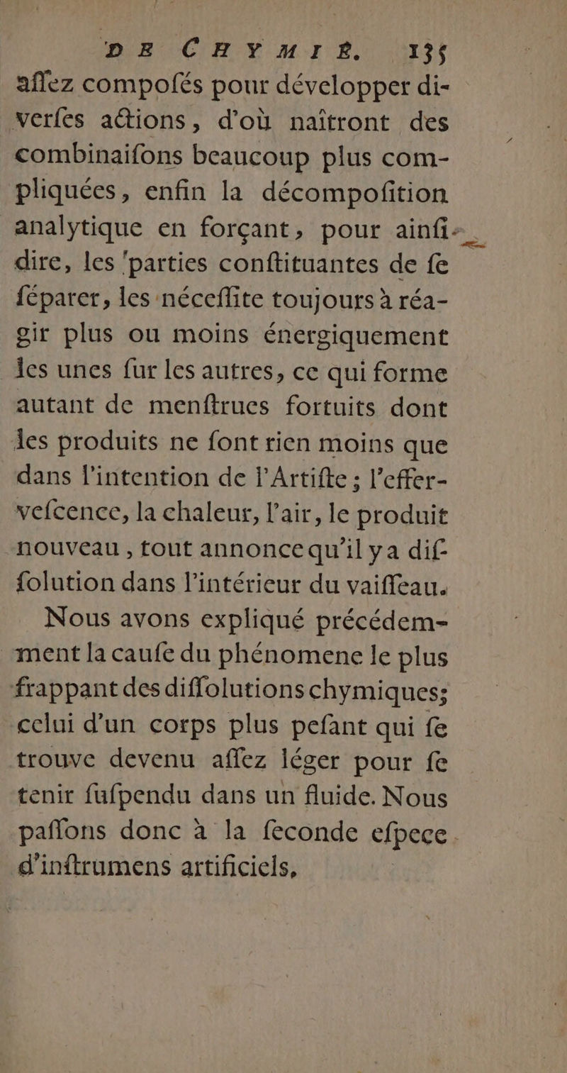 DIR CHE MI ES 313$ aflez compolés pour développer di- werfes actions, d’où naïîtront des combinaifons beaucoup plus com- pliquées, enfin la décompofition analytique en forçant, pour ainfi:. dire, les ‘parties conftituantes de fe féparer, les néceffite toujours à réa- gir plus ou moins énergiquement Îes unes fur les autres, ce qui forme autant de menftrues fortuits dont les produits ne font rien moins que dans l'intention de l’Artifte ; l’effer- vefcence, la chaleur, l'air, le produit nouveau , tout annonce qu'il ya dif folution dans l’intérieur du vaiffeau. Nous avons expliqué précédem- ment la caufe du phénomene le plus frappant des diffolutionschymiques; celui d'un corps plus pefant qui fe trouve devenu affez léger pour fe tenir fufpendu dans un fluide. Nous pañlons donc à la feconde cfpece . d'inftrumens artificiels,