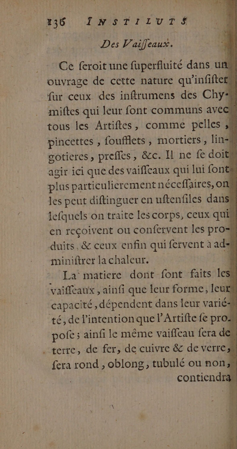 23, LAMTTIurT.S Dés V’aiffeaux. Ce feroit une fuperfluité dans un ouvrage de cette nature qu'infiftets fur ceux des inftrumens des Chy miftes qui leur font communs avec tous les Artiftes, comme pelles 4 pincettes , foufflets , mortiers , lin=M gotieres ; preffes, &amp;c. I ne fe doi ! agir ici que des vaiffeaux qui lui font plus particulierement néceffaires, o | les peut diftinguer en uftenfiles dans! lefquels on traite les corps, ceux quis en reçoivent ou confervent les pros duits, &amp; ceux enfin qui fervent à ad: miniftrer la chaleur. | La matiere dont font faits le si vaifleaux , ainfi que leur forme, leu d capacité, dépendent dans leur varié À té, de l'intention que l’Artifte {e pro pofe ; ainfi le même vaiffeau fera des . terre, de fer, de cuivre &amp; de verre fera rond , oblong, tubulé où non;