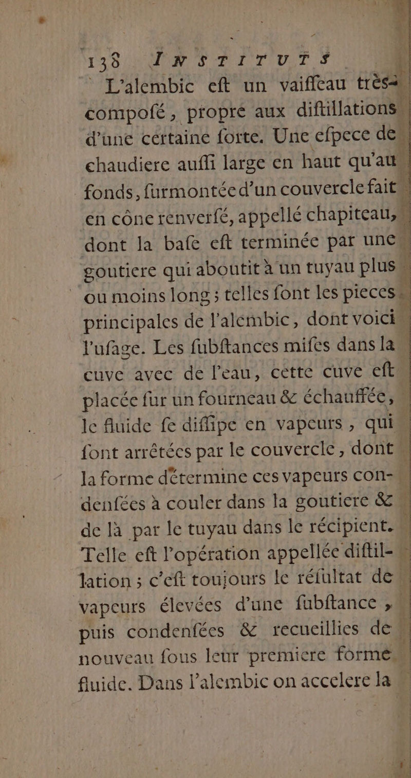P 138 INSTITUTS. L'alembic eft un vaifleau très | compofé, propre aux diftillationss d’une cértaine forte. Une efpece des chaudiere auffi large en haut qu’au fonds, furmontéed’un couvercle fait ‘ en cône renverfé, appellé chapiteau, { dont la bafe eft terminée par une gouticre qui aboutit à un tuyau plus | ou moins long ; telles font les pieces principales de l'alétmbic, dont voici” l'ufage. Les fubftances mifes dans la cuve avec de l'eau, cette cuve eft placée fur un fourneau &amp; échaufrée, ) | | | le fluide fe diffipe en vapeurs, qui font arrétécs par le couvercle, dont la forme détermine ces vapeurs con-M denfées à couler dans la goutiere &amp; de là par le tuyau dans le récipient. | Telle cft l'opération appellée diftil-M lation ; c’eft toujours le réfultat de. vapeurs élevées d’une fubftance , puis condenfées &amp; recueillies des nouveau fous leur premicre formé fluide. Dans l’alembic on accelere la ÉNEER en RE EE le, À. 0