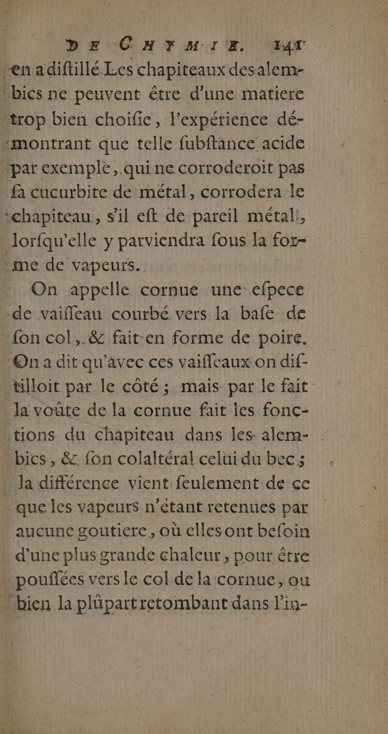 fa cucurbite de métal, corrodera le me de vapeurs. On appelle cornue une-efpece On a dit qu'avec ces vaifleaux on dif- la voûte de la cornue fait les fonc- la différence vient. feulement:de ce que les vapeurs n'étant retenues par aucune goutierce, où ellesont befoin poufées vers le col de la cornue, ou