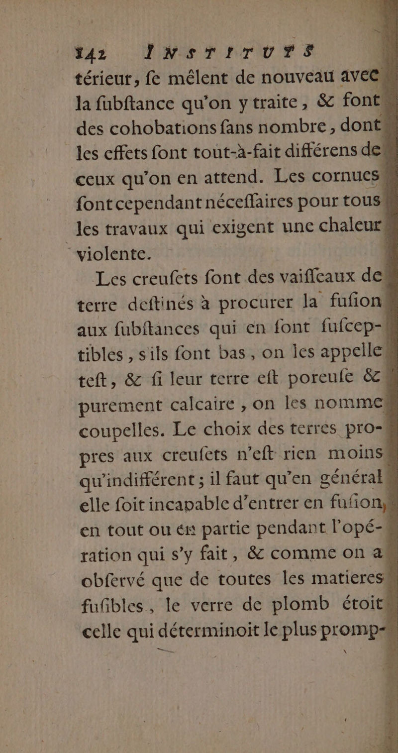 az NS TITUurS | térieu, f&amp; mêlent de nouveau aVECM la fubftance qu'on ytraite, &amp; font des cohobations fans nombre, dont les effets font tout-à-fait différens def ceux qu'on en attend. Les cornuess font cependant néceffaires pour tous! les travaux qui exigent une chaleurs “violente. : Les creufets font des vaificaux des terre deftinés à procurer la fufñon aux fubitances qui en font fufcep- | tibles , sils font bas, on les appellek teft, &amp; fi leur terre eft porcule &amp;zé purement calcaire , on les nomme coupelles. Le choix des terres pro-# pres aux creuféts n’eft rien moinsé qu'indifférent ; il faut qu’en général elle foit incapable d’entrer en fufony en tout ou én partie pendant l'opé- ration qui s’y fait, &amp; comme on as obfervé que de toutes les matieresm fufbles, le verre de plomb étoits celle qui déterminoit le plus promp