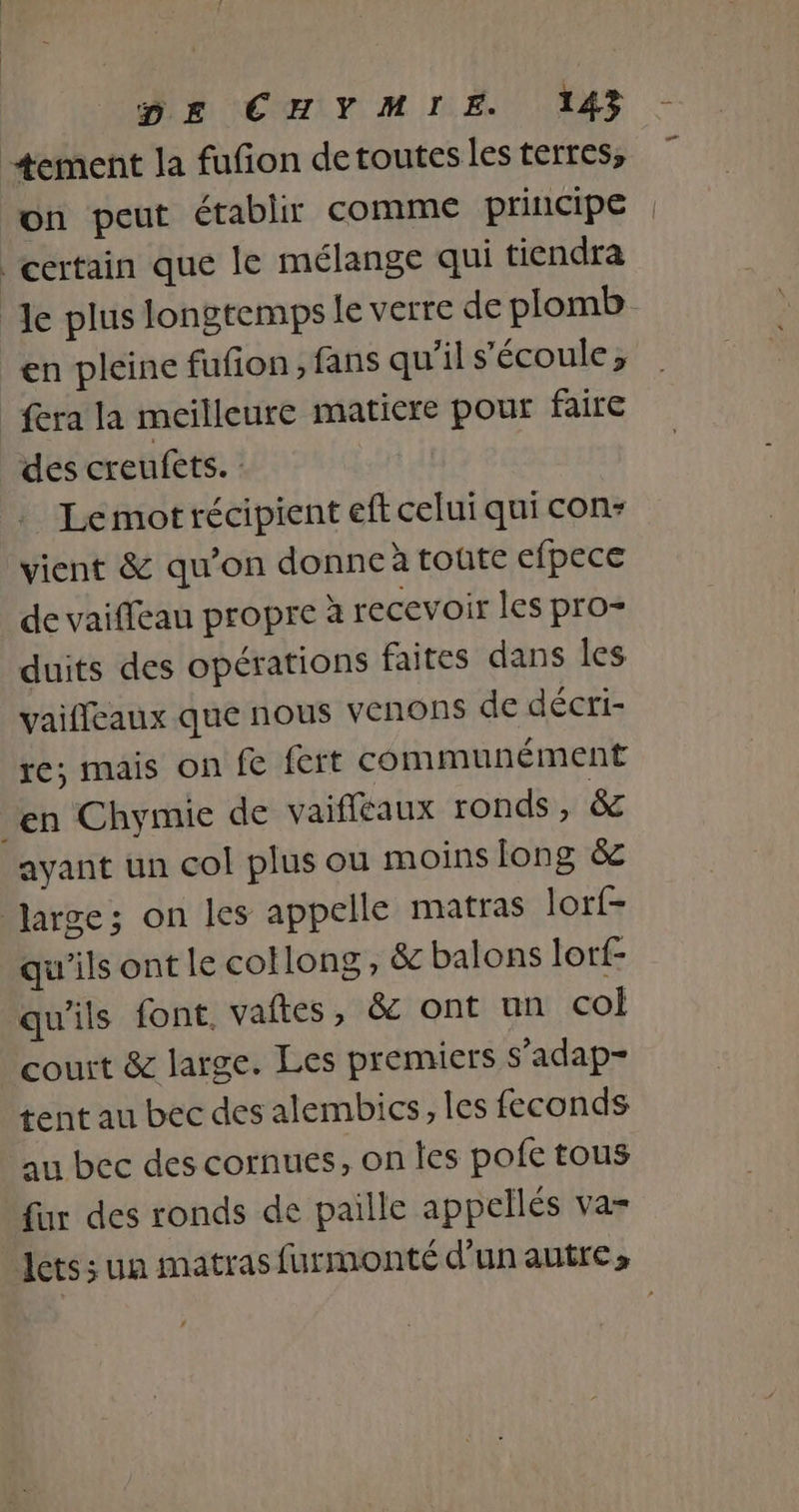 +ement la fufion detoutes les terres, on peut établir comme principe certain que le mélange qui tiendra Je plus longtemps le verre de plomb en pleine fufon ; fans qu'il s'écoule; _ fera la meilleure matiere pour faire des creufets. Le mot récipient eft celui qui con- vient &amp; qu’on donne à toûte efpece de vaiffeau propre à recevoir les pro- duits des opérations faites dans les vaifleaux que nous venons de décri- re; mais on fe fert communément en Chymie de vaifleaux ronds, &amp; ayant un col plus ou moins long &amp;c Jarge; on les appelle matras lorf- qu'ils ont le cotlong , &amp; balons lorf- qu'ils font. vaftes, &amp; ont un co court &amp; large. Les premiers s’adap- tent au bec des alembics, les feconds au bec des cornues, on les pofe tous fur des ronds de paille appellés va-
