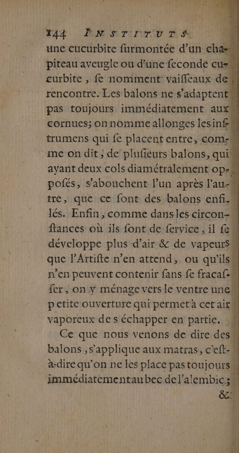44 ENSTITUTSA “4 une cucurbite furmontée d’un cha piteau aveugle ou d'une feconde curl curbite , fe nomment: vaifleaux de rencontre. Les balons-ne s'adaptent pas toujours immédiatement aux cornues; onnomme allonges lesin£ trumens qui fe placent entre, coms ‘me on dit ; de plufeuts balons, quis ayant deux cols diamétralement op-M pofés, s’abouchent l’un après l’au- . | tre, que ce font des balons enfi-M lés. Enfin, comme dansles circon- ftances où ils font de fervice , il {M développe plus d’air &amp; de vapeurs que l’Attifte n’en attend. ou qu'ils n’en peuvent contenir fans fe fracaf.M fer, on y ménage versle ventre une petite ouverture qui permetà cet ait | vaporeux de s'échapper en partie. M Ce que nous venons de dire des” balons ,s'applique aux matras, c'eft-u a-dire qu’on ne les place pastoujours immédiatementau bec del’alembicz: ÿ ti 2 #