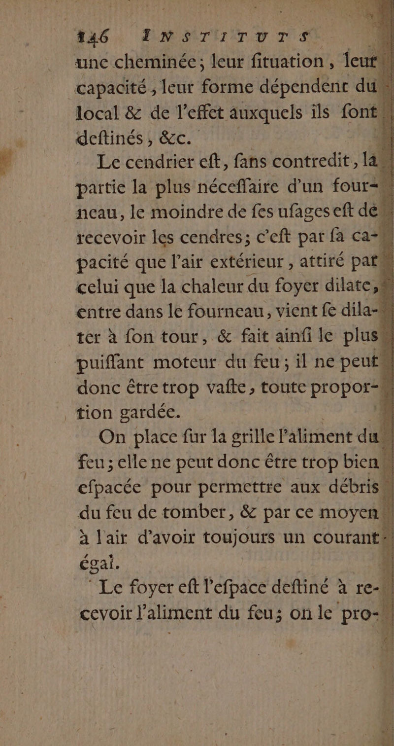 446. INT Tv Tr unc cheminée; leur fituation , leu capacité ; leur forme dépendent di local &amp; de l'effet auxquels ils font deftinés , &amp;c. Le cendrier ef, fans contredit, la paitie la plus néceffaire d’un four, ncau, le moindre de fes ufages eft de recevoir les cendres; c’eft par fa ca pacité que l'air extérieur , attiré pat” 4 celui que la chaleur du foyer dilate, entre dans le fourneau, vient fe dila ter à fon tour, &amp; fait ainfi le plus puiffant moteur du feu ; il ne peut! donc être trop vafte, toute Pope tion gardée. j On place fur la grille l'aliment du feu ; elle ne peut donc être trop bien cfpacée pour permettre aux débris” du feu de tomber, &amp; par ce moyen | à l'air d’avoir toujours un courant | égai. à * Le foyer eft l'efpace deftiné à re- cevoir l'aliment du feu; on le pro-