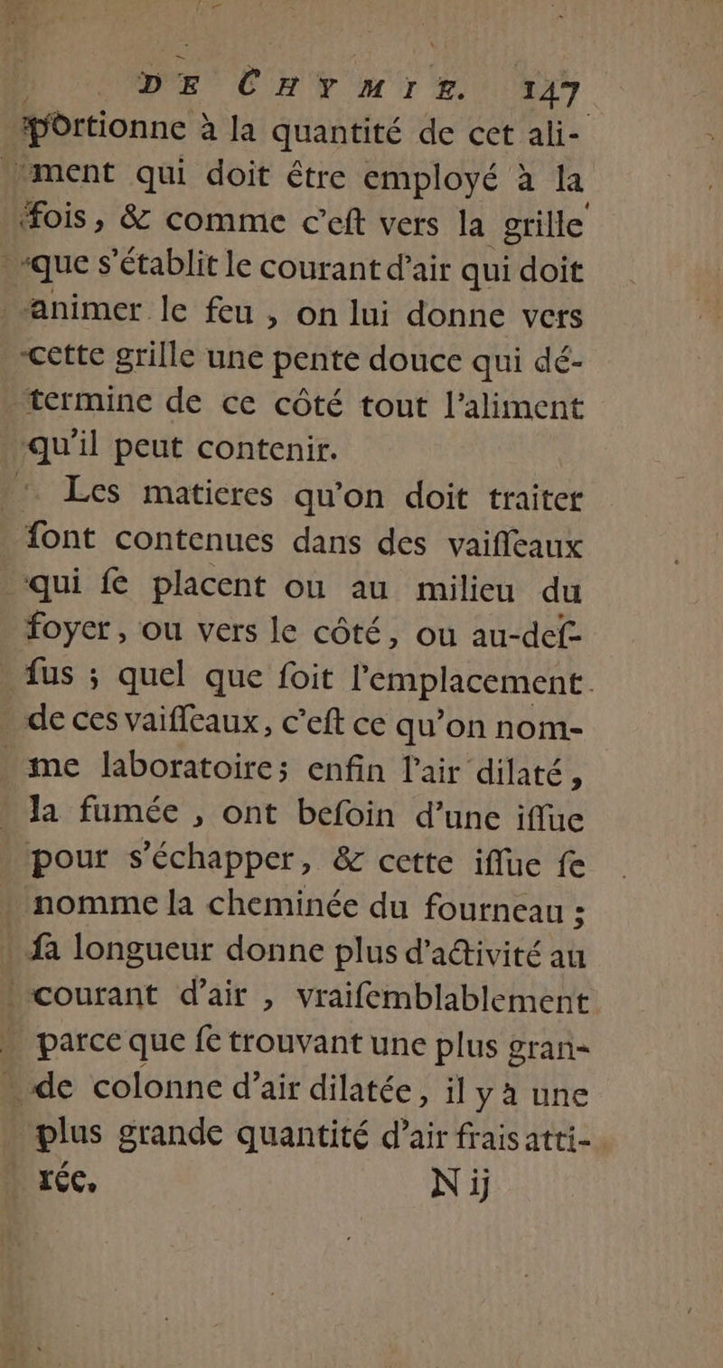 portionne à à la quantité de cet ali- ment qui doit être employé à la “ois, &amp; comme c’eft vers la grille “que s'établit le courant d'air qui doit animer le feu , on lui donne vers Cette grille une pente douce qui dé- termine de ce côté tout l'aliment qu'il peut contenir. .: Les matieres qu’on doit traiter font contenues dans des vaifleaux ‘qui fe placent où au milieu du foyer, ou vers le côté, ou au-def- . fus ; quel que foit l'emplacement. de ces vaifleaux, c’eft ce qu’on nom- me laboratoire; enfin l'air dilaté, . la fumée , ont befoin d’une iffue pour s'échapper, &amp; cette iflue fe . nomme la cheminée du fourneau ; fa longueur donne plus d'activité au courant d'air , vraifemblablement parce que fe trouvant une plus gran= » de colonne d'air dilatée, il yà une plus grande quantité d’air frais atti- | réc, Ni