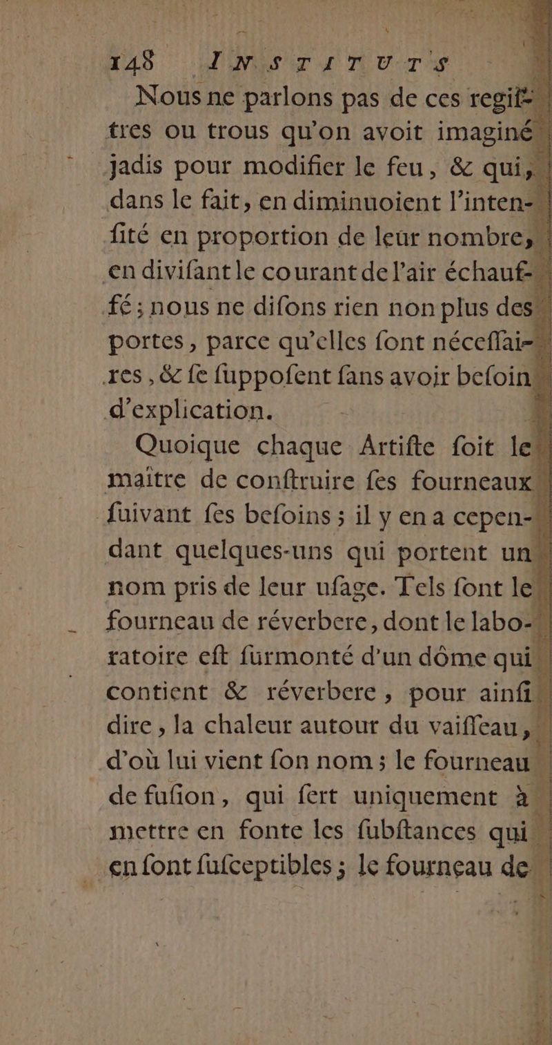À 4 148 INIST a UT CR Nous ne parlons pas de ces +4 dans le fait &gt; en Rive ns fité en proportion de leur nombres €n divifant le courant de l'air échauf : fé; nous ne (ons rien non plus des res ,&amp; G Rite fans avoir beloiil d'explication. a Quoique chaque Artifte foit eh | f maitre de conftruire fes fourneaux {üuivant fes befoins ; il y ena cepen-# dant quelques-uns qui portent unM Let nom pris de leur ufage. Tels font le fourneau de réverbere, dont le labo-M ratoire eft fürmonté d’un dôme qui contient &amp; réverbere, pour ainfis dire , la chaleur autour du vaifleau d’où lui vient fon nom ; le fourneau” LE de fufion, qui fert uniquement à. mettre en fonte les fubftances qui cn font fufceptibles ; Ie fourneau de” î | À |
