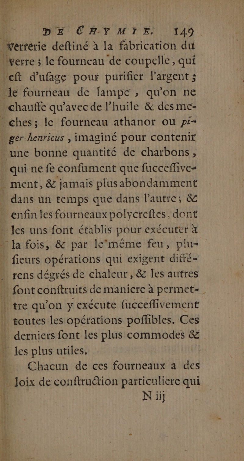 wertérie deftiné à la fabrication du verre 3 le fourneau de coupelle, qui eft d’ufage pour purifier l'argent ; - Je fourneau de fampe , qu'on ne chauffe qu'avec de l'huile &amp; des me- ches:; le fourneau athanor ou pi- » ger henricus , imaginé pour contenir . une bonne quantité de charbons, qui ne fe confument que fucceflive= . ment, &amp; jamais plusabondamment dans un temps que dans l'autre; &amp; enfin les fourneaux polycreftes, dont les uns font établis pour exécuter à Ja fois, &amp; par le‘même feu, plu- fieurs opérations qui exigent difré- … rens dégrés de chaleur, &amp; fes autres font conftruits de maniere à permet- | tre qu’on y exécute fucceflivement toutes les opérations poffibles. Ces derniers font les plus commodes in les plus utiles. Chacun de ces fourneaux a des … Joix de conftruétion particuliere qui | N ii]