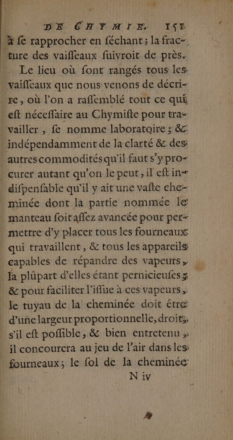 DE CHYMIE IST à fe rapprocher en féchant; la frac- ture des vaiffeaux fuivroit de près. Le lieu où font rangés tous les _vaifleaux que nous venons de décri- re, où l’on a raffemblé tout ce qui eft néceflaire au Chymifte pour tra- vailler , fe nomme laboratoire ; &amp;c indépendamment de la clarté &amp; des: autrescommoditésqu'il faut s'ypro- curer autant qu’on le peut, il eftin= difpenfable qu’il y ait une vafte che- minée dont la partie nommée le manteau foitaffez avancée pour per- mettre d'y placer tous les fourneaux qui travaillent, &amp; tous les appareils capables de répandre des vapeurs, | la plüpart d'elles étant pernicieufes x &amp; pour faciliter l’iffue à ces vapeurs, le tuyau de la cheminée doit être d’une largeur proportionnelle, droits, sil eft poffible, &amp; bien entretenu » il concourera au jeu de l’air dans les fourneaux ; le fol de la cheminée N iv