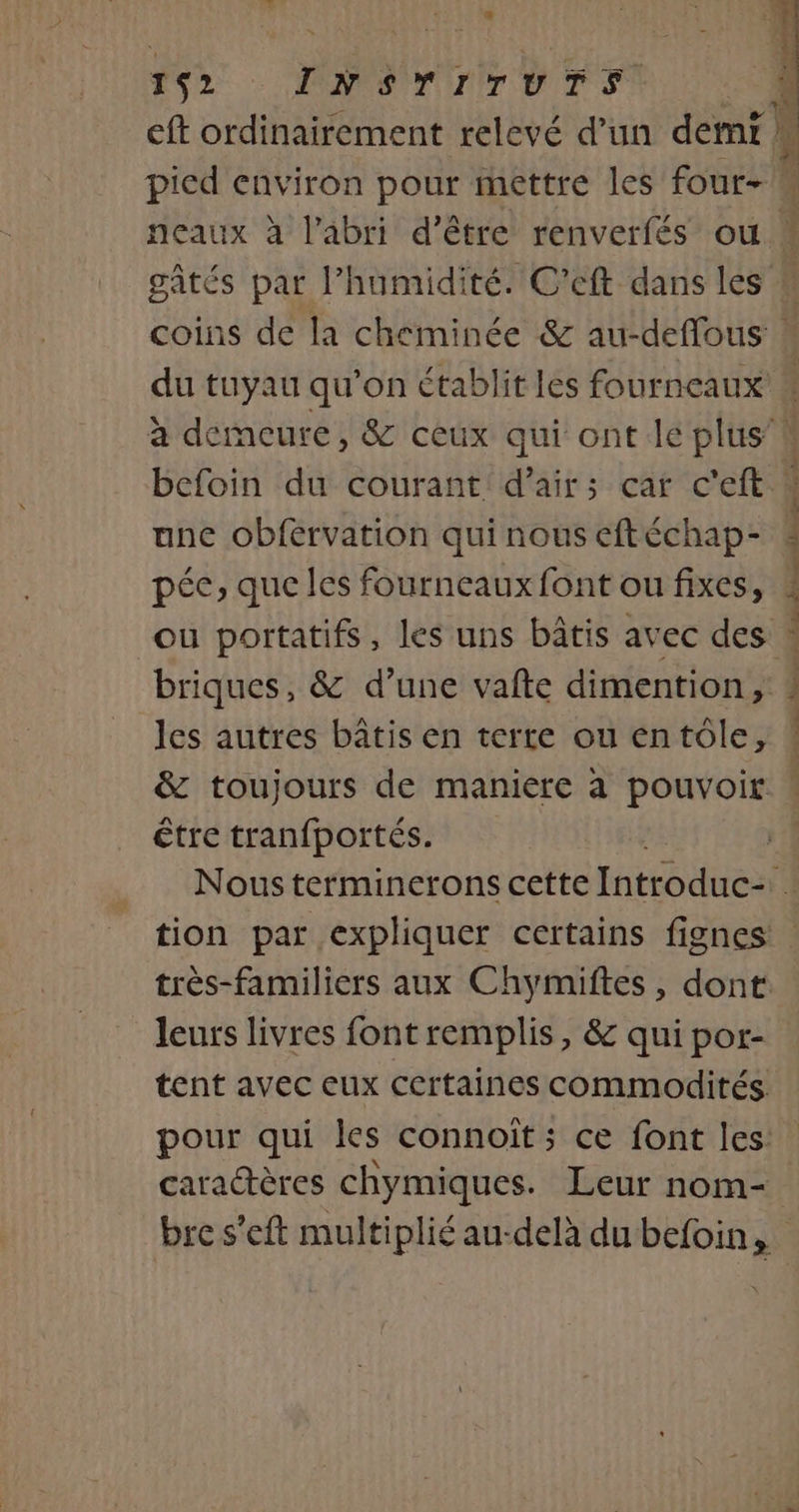 4 152 INSTITUTS eft ordinairement relevé d’un demf | pied environ pour mettre les four- befoin du courant d'air; car c'eft ane obférvation qui nous eftéchap- pée, que les fourneaux font ou fixes, briques, &amp; d’une vafte dimention, les autres bâtis en terre ou entôle, être tranfportés. tion par expliquer certains fignes leurs livres font remplis, &amp; qui por- tent avec eux certaines commodités pour qui les connoït ; ce font les caractères chymiques. Leur nom-