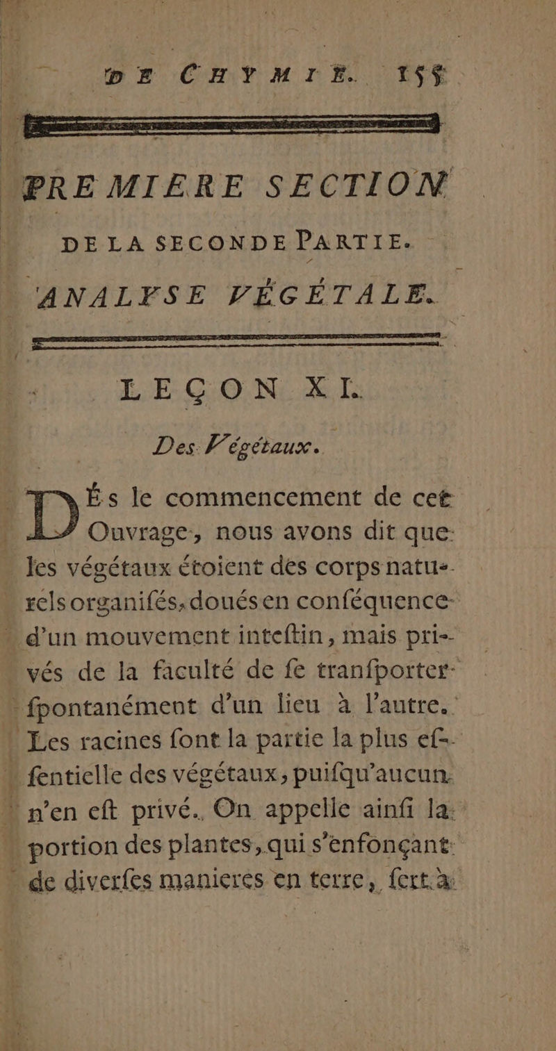 D E CHYMIE 1$5$ PREMIERE SECTION DE LA SECONDE PARTIE. D UANALFSE VÉGÉTALE. LEÇON XL 1 Des Végétaux. _ MARÉSs le commencement de cet | Ouvrage, nous avons dit que: les végétaux étoient des corps natus- relsorganifés;douésen conféquence- “ d'un mouvement inteftin, mais pri-- vés de la faculté de fe tranfbporter- - fpontanément d'un lieu à l’autre. Les racines font la partie la plus ef-. * fenticlle des végétaux, puifqu'aucun. “ n’en cft privé. On appclle ainfi la: “ portion des plantes, qui s’enfonçant: … de diverfes manicres en terre, fort à: ee