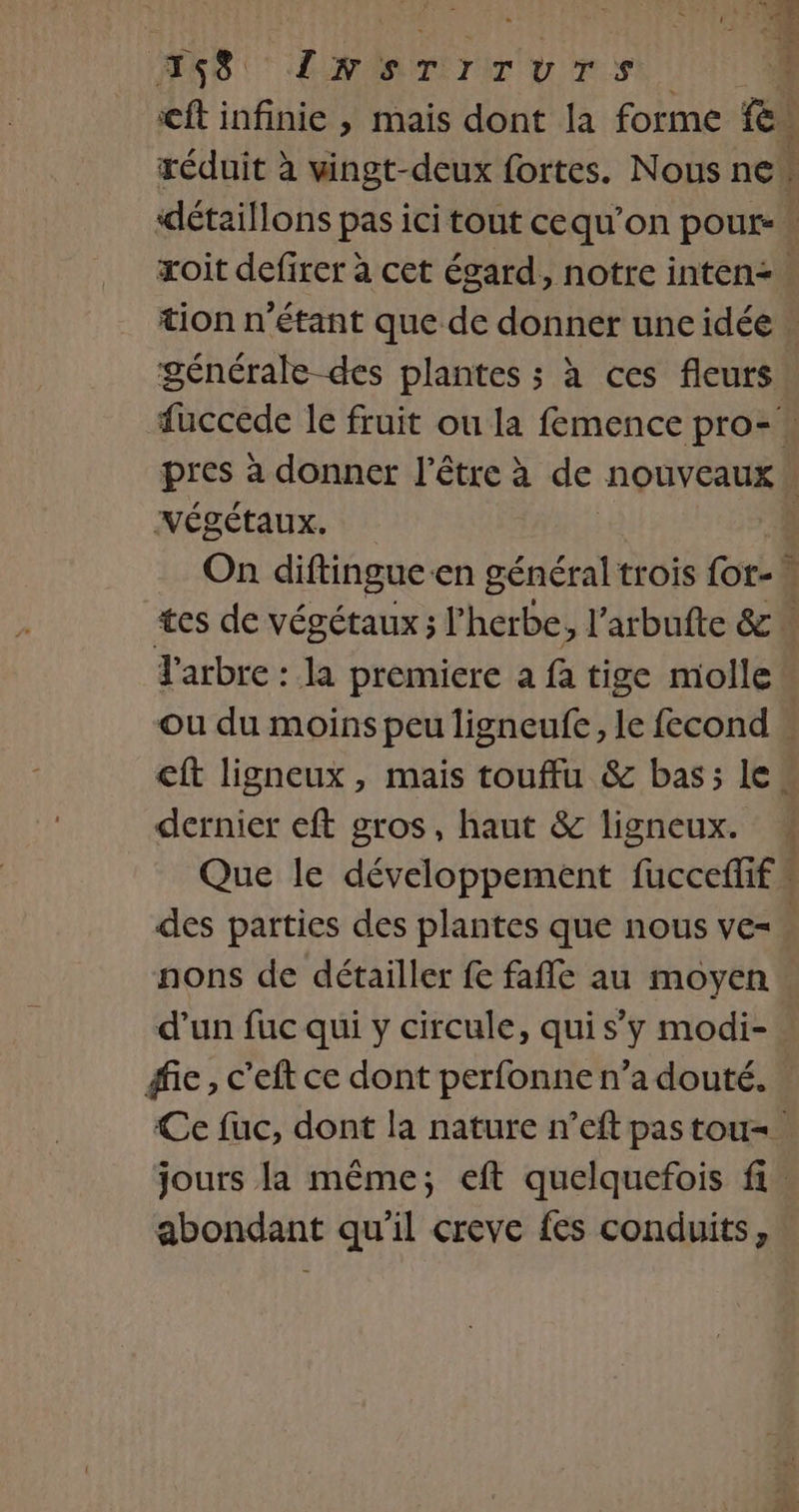 T8 ÉURORTIIIT OU TS ft infinie , mais dont la forme FC réduit à vingt-deux fortes. Nous ne détaillons pas ici tout cequ’on pour- xoit defirer à cet égard, notre inten: tion n'étant que de donner une idée » générale-des plantes ; à ces fleurs fuccede le fruit ou la femence pro- pres à donner l'être à de nouveaux Végétaux. | | On diftingue en général trois {ot- tes de végétaux; l'herbe, l’arbufte &amp; Y'arbre : la premiere a fa tige molle ou du moins peu ligneufe, le fecond . ft ligneux, mais touffu &amp; bas; le“ dernier eft gros, haut &amp; ligneux. Que le développement fucceffif ” des parties des plantes que nous ve= nons de détailler fe fafle au moyen. d’un fuc qui y circule, qui s’y modi- » fie, c’eft ce dont perfonne n’a douté. Ce fuc, dont la nature n’eft pas tou. jours la même; eft quelquefois fi. abondant qu'il creve fes conduits,