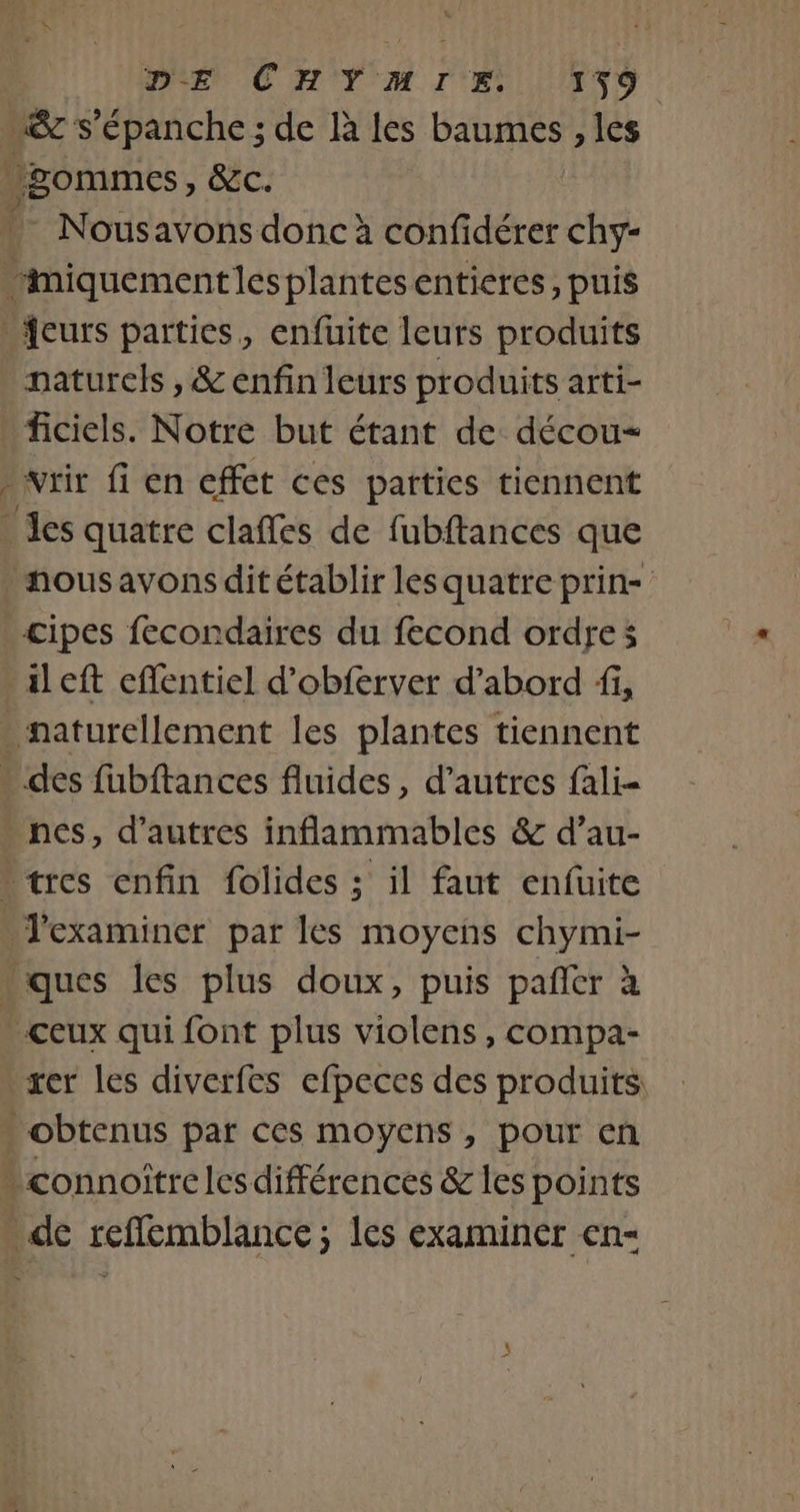 &amp; s’épanche ; de là les baumes , les gommes &gt; CEC. Nousavons donc à confidérer chy- miquementles plantesentieres, puis fcurs parties, enfuite leurs produits naturels , &amp; enfin leurs produits arti- ficiels. Notre but étant de décou- &gt; vrir fi en effet ces parties tiennent es quatre claffes de fubftances que nous avons dit établir les quatre prin- cipes fecondaires du fecond ordres ileft eflentiel d’obferver d’abord fi, - naturellement les plantes tiennent * des fubftances fluides, d’autres fali- nes, d’autres inflammables &amp; d’au- * tres enfin folides ; il faut enfüuite Jexaminer par les moyens chymi- ques les plus doux, puis pañer à -ceux qui font plus violens , compa- xer les diverfes efpeces des produits - obtenus par ces moyens, pour en connoîtrelesdifférences &amp; les points de refflemblance ; les examiner en-
