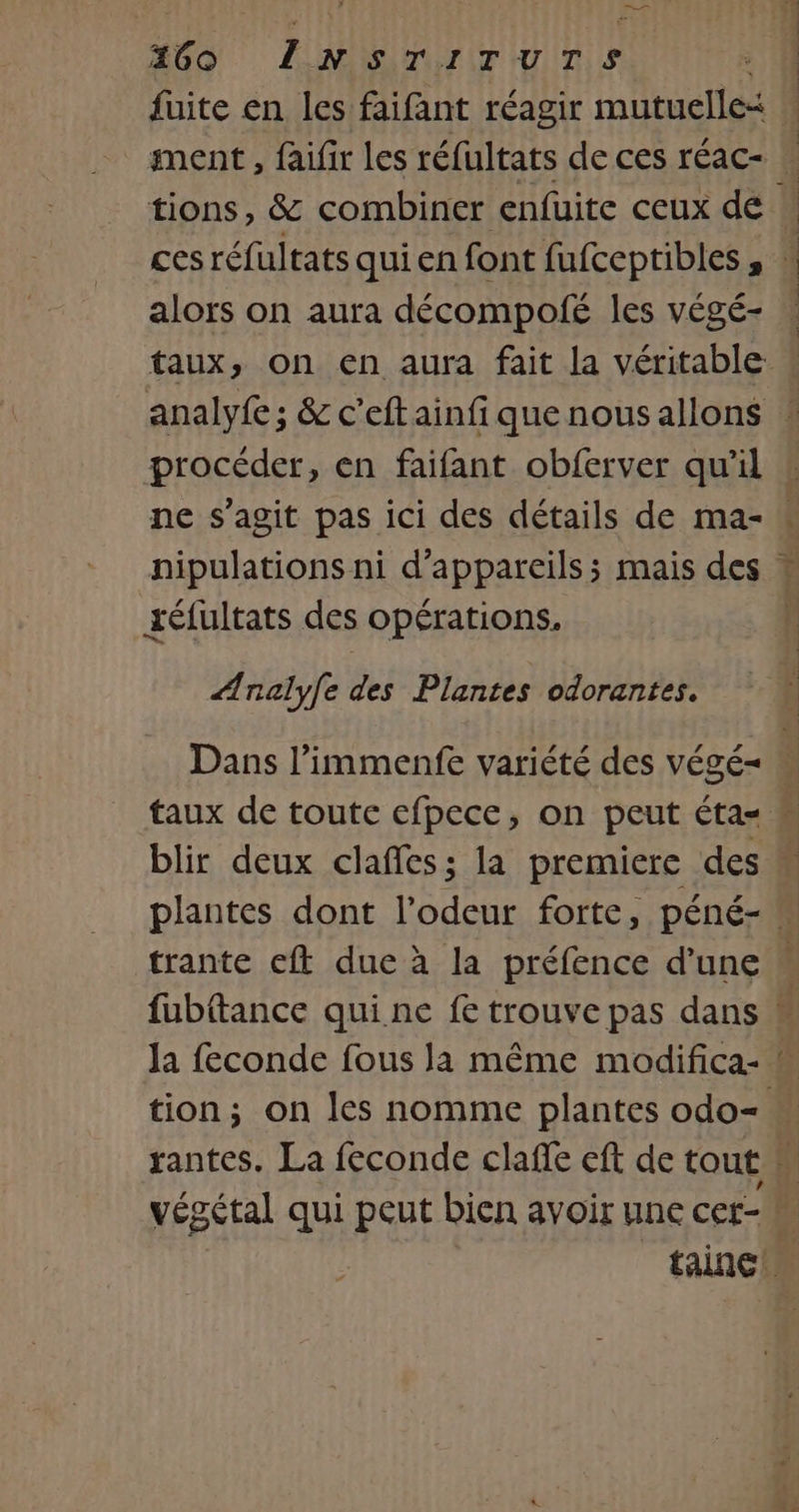 460 LINsTITUuTSs ; | fuite en les faifant réagir mutuelle w ment, faifir Les réfultats de ces réac- | tions, &amp; combiner enfüuite ceux de \ cesréfultats quien font fufceptibles, * alors on aura décompolé les végé- taux, on en aura fait la véritable analyfe; &amp; c’eftainfiquenousallons ! procéder, en faifant obferver qu'il : ne s'agit pas ici des détails de ma- « nipulations ni d'appareils; mais des téfultats des opérations. Ænalyfe des Plantes odorantes. Dans l’immenfe variété des végé= M taux de toute cfpece, on peut éta= M blir deux clafles; la premiere des M plantes dont l’odeur forte, péné- trante eft due à la préfence d'une M fubttance qui ne fe trouve pas dans M la feconde fous la même modifica- « tion; on les nomme plantes odo- “ rantes. La feconde claffe eft de tout i végétal qui peut bien avoir une cer- tainc Le 1