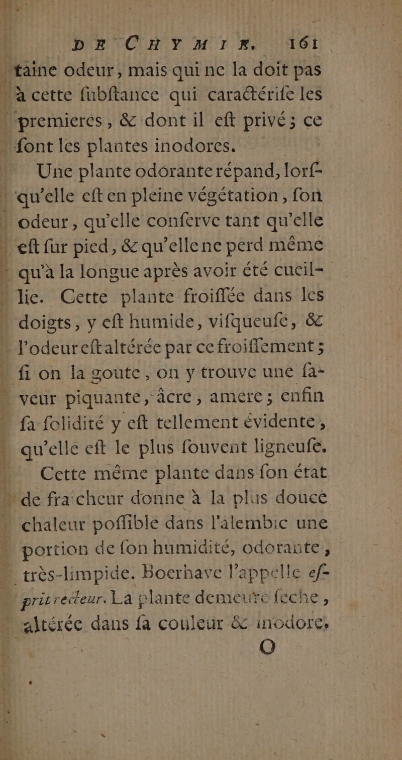 ré mi-ht daniel dt non DE CHYMIR. 161! taine odeur, mais qui ne la doit pas a cette fubftance qui caraëtérite les lpremieres, &amp; dont il eft Privé; 3 CE font les plantes inodores. Une plante odôrante répand, lorf- ‘qu’elle eft en pleine végétation, fon odeur, qu’elle conferve tant qu'elle “ef fur pied, &amp; qu’ellene perd même lie. Cette plante froiffée dans les doigts, y eft humide, vifqueufe, &amp; * À L fi on la goute, on y trouve une fa- veut piquante, âcre j AMCIC; enfin fa folidité y eft tellement évidente, qu’elle eft le plus fouvent ligneufe. Cette même plante dans fon état chaleur poflible dans l'alembic une portion de fon humidité, odorante, pritrecteur. La plante demeure feche, [@)