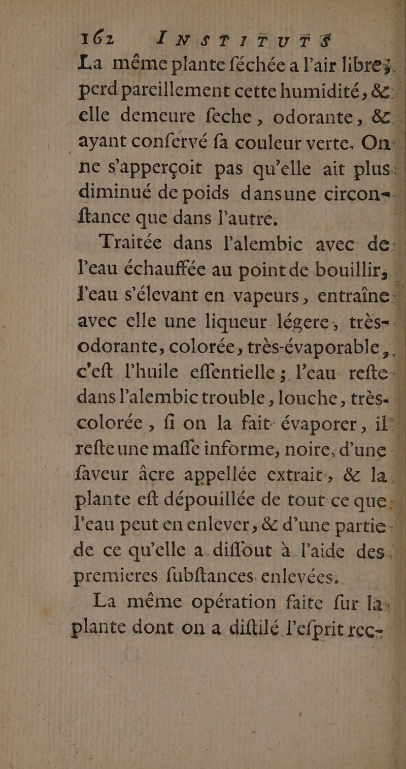 La même plante féchée a l'air libres. | perd pareillement cette humidité, &amp;: elle demeure feche, odorante, &amp; _ Ayant confervé fa couleur verte, On: ne S'apperçoit pas qu’elle ait plus: diminué de poids dansune circon= france que dans l’autre. | Traitée dans l’alembic avec de. l'eau échauffée au point de bouillir, J'eau s’élevant en vapeurs, entraîne” -avec elle une liqueur légere, re odorante, colorée, très-évaporable, M c'eft l'huile effentielle ; l’eau- refte: dans l’alembic trouble, louche, très: t colorée, fi on la fait: évaporer, il refteune mañfe informe, noire, d’une. faveur âcre appellée extrait, &amp; la. ? plante eft dépouillée de tout ce ques | l'eau peut en enlever, &amp; d’une partie de ce qu'elle a diflout à l’aide des. | premieres fubftances. enlevées. J La même opération faite fur 142 plante dont on a diftilé l’efpritrec+