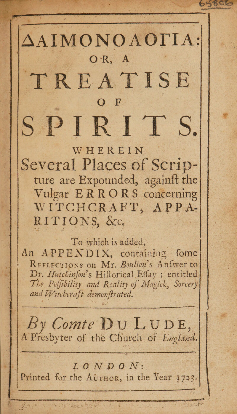 Mn ag ses ||AAIMONOAOTIA. | O-R, A ae REATISE L ISPIRITSI|* WHEREIN : ||Several Places of Scrip- | ture are Expounded, againft the Vulgar ERRORS concerning WITCHCRAFT, A PP A- R IT I ONS, aes To which is added, |An APPENDIX, containing fome A Reriecrions on Mr. Boulton’s ere to}. e Dr. Hutchinfon’s Hiftorical Effay ; entitled The Polfibility and Reality of Magick, Sorcery and Witcheraft nigel’ rated, | | 2 Comte Bu LuUDE, | {A Presbyter of the Church or Ennghind ac LON DQN: Bees for the Auruor, in the Year 1733.